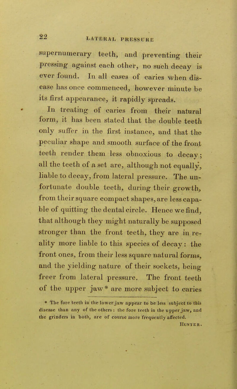 supernumerary teeth, and preventing their pressing against each other, no such decay is ever found. In all cases of caries when dis- ease has once commenced, however minute be its first appearance, it rapidly spreads. In treating of caries from their natural form, it has been stated that the double teeth only suffer in the first instance, and that the peculiar shape and smooth surface of the front teeth render them less obnoxious to decay; all the teeth of .a set are, although not equally, liable to decay, from lateral pressure. The un- fortunate double teeth, during their growth, from their square compact shapes, are less capa- ble of quitting the dental circle. Hence we find, that although they might naturally be supposed stronger than the front teeth, they are in re- ality more liable to this species of decay: the front ones, from their less square natural forms, and the yielding nature of their sockets, being freer from lateral pressure. The front teeth of the upper jaw* are more subject to caries * The fore teeth in the lower jaw appear to be less subject to this disease than any of the others : the fore teeth in the upper jaw, and the grinders in both, are of course more frequently affected. HUNXER.