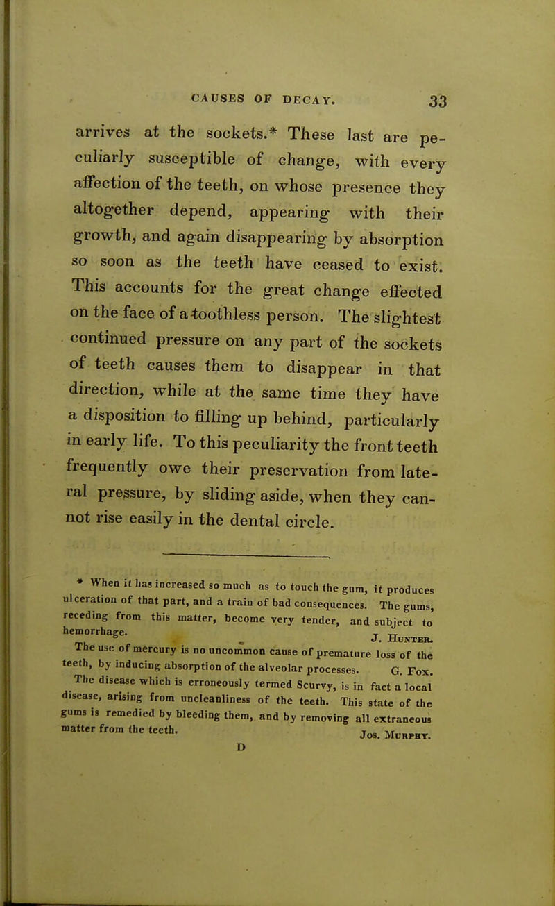 arrives at the sockets.* These last are pe- culiarly susceptible of change, with every affection of the teeth, on whose presence they altogether depend, appearing with their growth, and again disappearing by absorption so soon as the teeth have ceased to exist. This accounts for the great change effected on the face of a toothless person. The slightest continued pressure on any part of the sockets of teeth causes them to disappear in that direction, while at the same time they have a disposition to filling up behind, particularly in early life. To this peculiarity the front teeth frequently owe their preservation from late- ral pressure, by sliding aside, when they can- not rise easily in the dental circle. • When it has increased so much as to touch the gum, it produces ulceration of that part, and a train of bad consequences. The gums, receding from this matter, become very tender, and subject to' hemorrhage. , tt „ J. Hunter. The use of mercury is no uncommon cause of premature loss of the teeth, by inducing absorption of the alveolar processes. G. Fox. The disease which is erroneously termed Scurvy, is in fact a local disease, arising from uncleanliness of the teeth. This state of the gums is remedied by bleeding them, and by removing all extraneous matter from the teeth. D