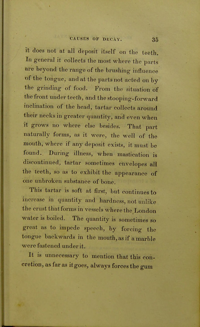 it does not at all deposit itself on the teeth. In general it collects the most where the parts are beyond the range of the brushing influence of the tongue, and at the parts not acted on by the grinding of food. From the situation of the front under teeth, and the stooping-forward inclination of the head, tartar collects around their necks in greater quantity, and even when it grows no where else besides. That part naturally forms, as it were, the well of the mouth, where if any deposit exists, it must be found. During illness, when mastication is discontinued, tartar sometimes envelopes all the teeth, so as to exhibit the appearance of one unbroken substance of bone. This tartar is soft at first, but continues to increase in quantity and hardness, not unlike the crust that forms in vessels where the London water is boiled. The quantity is sometimes so great as to impede speech, by forcing the tongue backwards in the mouth, as if a marble were fastened under it. It is unnecessary to mention that this con- cretion, as far as it goes, always forces the gum