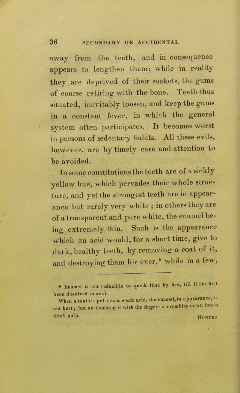 away from the teeth, and in consequence appears to lengthen them; while in reality they are deprived of their sockets, the gums of course retiring with the bone. Teeth thus situated, inevitably loosen, and keep the gums in a constant fever, in which the general system often participates. It becomes worst in persons of sedentary habits. All these evils, however, are by timely care and attention to be avoided. In some constitutions the teeth are of a sickly yellow hue, which pervades their whole struc- ture, and yet the strongest teeth are in appear- ance but rarely very white ; in others they are of a transparent and pure white, the enamel be- ing extremely thin. Such is the appearance which an acid would, for a short time, give to dark, healthy teeth, by removing a coat of it, and destroying them for ever,* while in a few, • Enamel is not reducible to quick lime by fire, till it has first been dissolved in acid. When a tooth is put into a weak acid, the enamel, to appearance, is not hurt; but on touching it with the fingers it crumbles down into a thick pulp. HOTITER