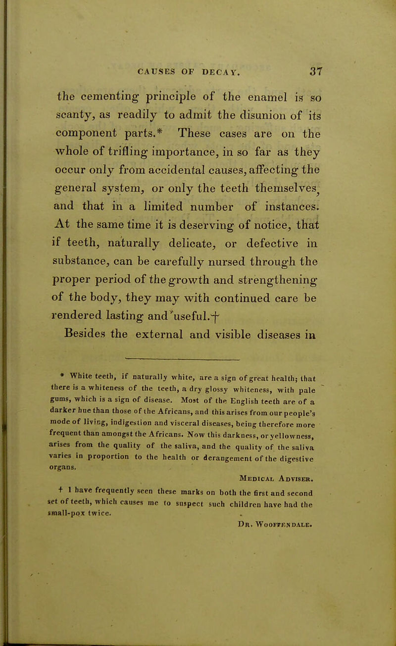 the cementing principle of the enamel is so scanty, as readily to admit the disunion of its component parts.* These cases are on the whole of trifling importance, in so far as they occur only from accidental causes, affecting the general system, or only the teeth themselves^ and that in a limited number of instances. At the same time it is deserving of notice, that if teeth, naturally delicate, or defective in substance, can be carefully nursed through the proper period of the growth and strengthening of the body, they may with continued care be rendered lasting and' useful.^ Besides the external and visible diseases in • White teeth, if naturally white, are a sign of great health; that there is a whiteness of the teeth, a dry glossy whiteness, with pale gums, which is a sign of disease. Most of the English teeth are of a darker hue than those of the Africans, and this arises from our people's mode of livicg, indigestion and visceral diseases, being therefore more frequent than amongst the Africans. Now this darkness, or yellowness, arises from the quality of the saliva, and the quality of the saliva varies in proportion to the health or derangement of the digestive organs. Medical Adviser. + 1 have frequently seen these marks on both the first and second set of teeth, which causes me to suspect such children have had the SHiall-pox twice. Dr. Wooffendale.