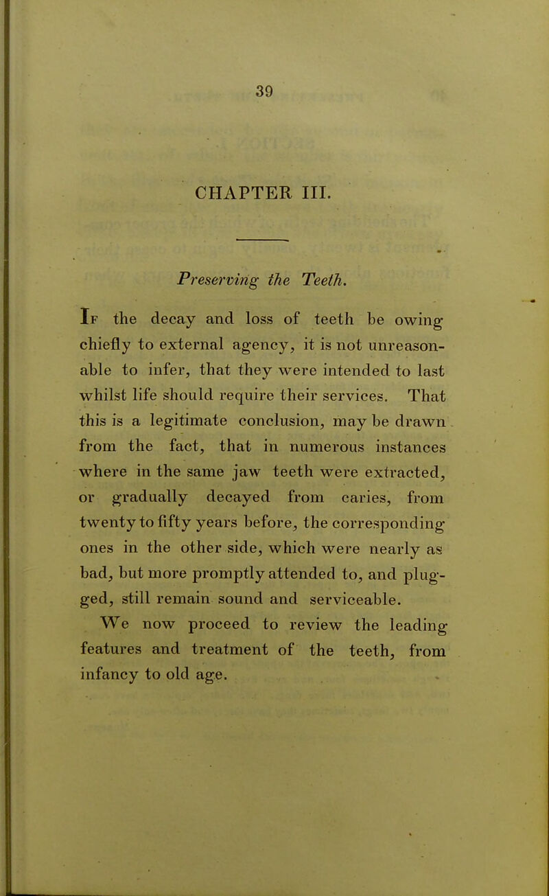 CHAPTER III. Preserving the Teeth. If the decay and loss of teeth be owing chiefly to external agency, it is not unreason- able to infer, that they were intended to last whilst life should require their services. That this is a legitimate conclusion, may be drawn from the fact, that in numerous instances where in the same jaw teeth were extracted, or gradually decayed from caries, from twenty to fifty years before, the corresponding ones in the other side, which were nearly as bad, but more promptly attended to, and plug- ged, still remain sound and serviceable. We now proceed to review the leading features and treatment of the teeth, from infancy to old age.