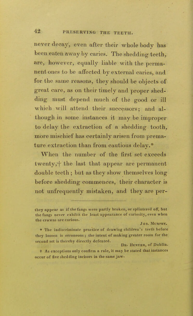 never decay, even after their whole body has been eaten away by caries. The shedding teeth, are, however, equally liable with the perma- nent ones to be affected by external caries, and for the same reasons, they should be objects of great care, as on their timely and proper shed- ding must depend much of the good or ill which will attend their successors; and al- though in some instances it may be improper to delay the extraction of a shedding tooth, more mischief has certainly arisen from prema- ture extraction than from cautious delay.* When the number of the first set exceeds twenty,^ the last that appear are permanent double teeth ; but as they show themselves long before shedding commences, their character is not unfrequently mistaken, and they are per- they appear as if the fangs were partly broken, or splintered off, bnt the fangs never exhibit the least appearance of cariosity, even when the crowns are carious. Jos. Murphy. • The indiscriminate practice of drawing children's teeth before they loosen is erroneous ; tlie intent of making greater room for the second set is thereby directly defeated. Dr. Honter, of Dublin, t As exceptions only confirm a rule, it may be stated that instances occur of five shedding incisors in the same jaw.