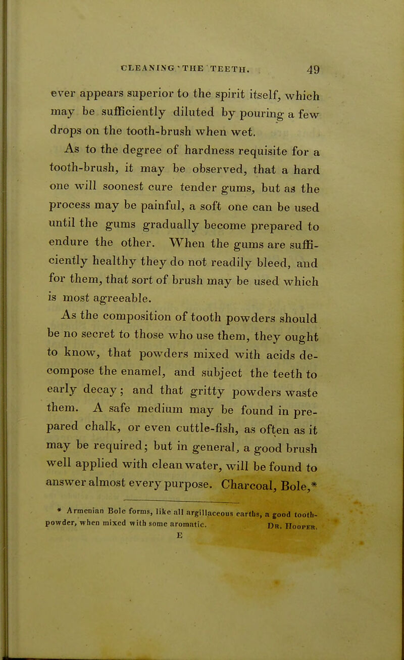 ever appears superior to the spirit itself, which may be sufficiently diluted by pouring a few drops on the tooth-brush when wet. As to the degree of hardness requisite for a tooth-brush, it may be observed, that a hard one will soonest cure tender gums, but as the process may be painful, a soft one can be used until the gums gradually become prepared to endure the other. When the gums are suffi- ciently healthy they do not readily bleed, and for them, that sort of brush may be used which is most agreeable. As the composition of tooth powders should be no secret to those who use them, they ought to know, that powders mixed with acids de- compose the enamel, and subject the teeth to early decay; and that gritty powders waste them. A safe medium may be found in pre- pared chalk, or even cuttle-fish, as often as it may be required; but in general, a good brush well applied with clean water, will be found to answer almost every purpose. Charcoal, Bole,* • Armenian Bole forms, like all argillaceous earths, a good tooth- powder, when mixed with some aromatic. Dr. Hooper,