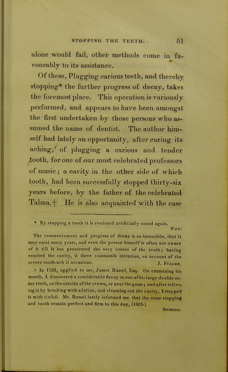 alone would fail, other methods come in fa- vourably to its assistance. Of these, Plugging carious teeth, and thereby stopping* the further progress of decay, takes the foremost place. This operation is variously performed, and appears to have been amongst the first undertaken by those persons who as- sumed the name of dentist. The author him- self had lately an opportunity, after curing its aching,' of plugging a carious and tender iooth, for one of our most celebrated professors of music; a cavity in the other side of which tooth, had been successfully stopped thirty-six years before, by the father of the celebrated Talma.^ He is also acquainted with the case ♦ By stopping a tooth it is rendered artificially sound again. Fox. The commencement and progress of decay is so insensible, that it may exist many years, and even the person himself is often not atvare of it till it has penetrated the very centre of the tooth ; having reached the cavity, it there commands attention, on account of the severe tooth-ach it occasions. j_ Fuller + In 1783, applied to me, James Ilussel, Esq. On examining his mouth, I discovered a considerable decay in one of his large double un- der teeth, on the outside of the crown, or nearthegums ; and after reliev- ing it by brushing with a lotion, and cleansing out the cavity, I stopped it with tinfoil. Mr. Russellately informed me that the some stopping and tooth remain perfect and firm to this day, (1825.) SiGMOND.