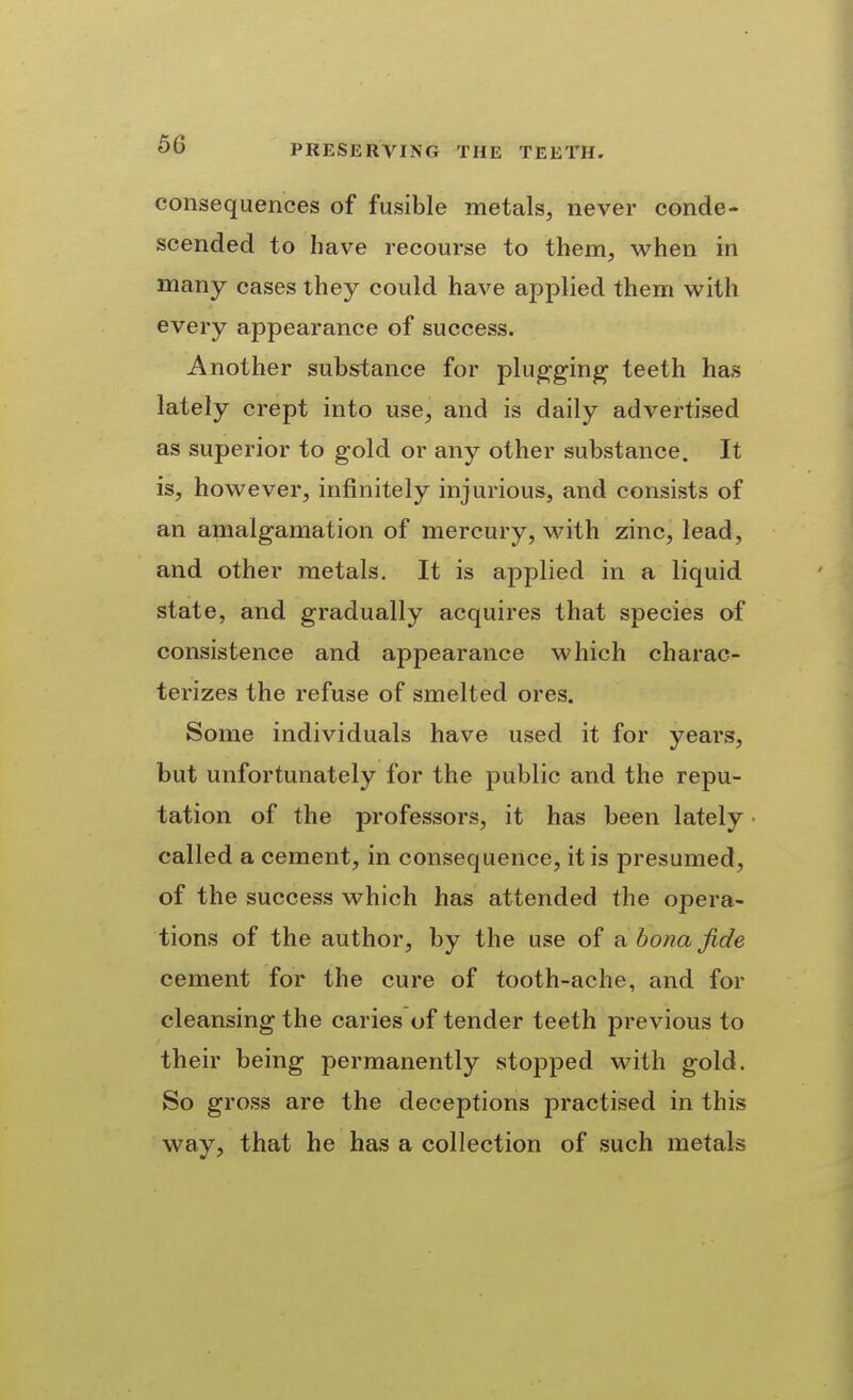 consequences of fusible metals, never conde- scended to have recourse to them, when in many cases they could have applied them with every appearance of success. Another substance for plug-gin^ teeth has lately crept into use, and is daily advertised as superior to gold or any other substance. It is, however, infinitely injurious, and consists of an amalgamation of mercury, M^ith zinc, lead, and other metals. It is applied in a liquid state, and gradually acquires that species of consistence and appearance which charac- terizes the refuse of smelted ores. Some individuals have used it for years, but unfortunately for the public and the repu- tation of the professors, it has been lately called a cement, in consequence, it is presumed, of the success which has attended the opera- tions of the author, by the use of a bona fide cement for the cure of tooth-ache, and for cleansing the caries of tender teeth previous to their being permanently stopped with gold. So gross are the deceptions practised in this way, that he has a collection of such metals