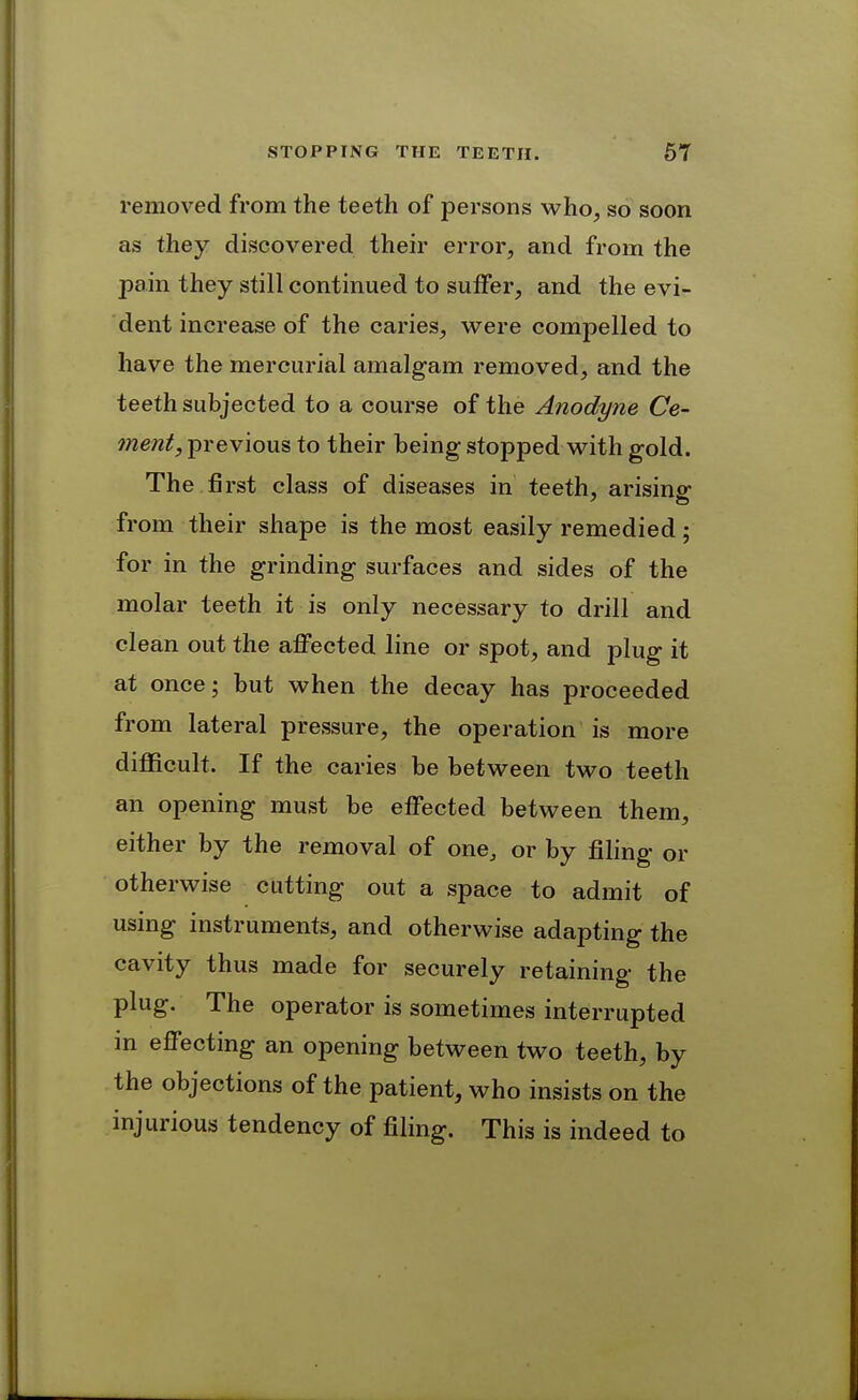 removed from the teeth of persons who, so soon as they discovered their error, and from the pain they still continued to suffer, and the evi- dent increase of the caries, were compelled to have the mercurial amalgam removed, and the teeth subjected to a course of the Anodyne Ce- ment, previous to their being stopped with gold. The first class of diseases in teeth, arisino- from their shape is the most easily remedied ; for in the grinding surfaces and sides of the molar teeth it is only necessary to drill and clean out the affected line or spot, and plug it at once; but when the decay has proceeded from lateral pressure, the operation is more difficult. If the caries be between two teeth an opening must be effected between them, either by the removal of one, or by filing or otherwise cutting out a space to admit of using instruments, and otherwise adapting the cavity thus made for securely retaining the plug. The operator is sometimes interrupted in effecting an opening between two teeth, by the objections of the patient, who insists on the injurious tendency of filing. This is indeed to