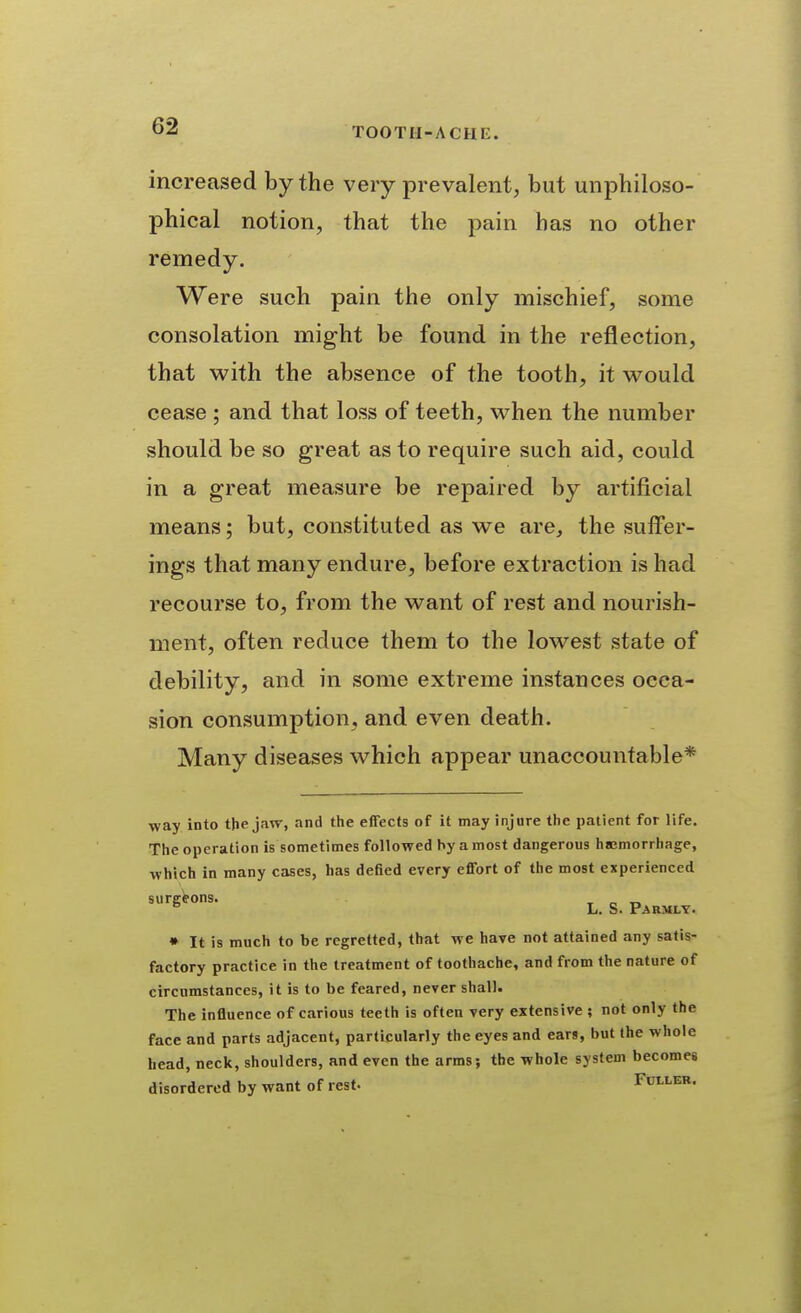 increased by the very prevalent, but unphiloso- phical notion, that the pain has no other remedy. Were such pain the only mischief, some consolation might be found in the reflection, that with the absence of the tooth, it v^^ould cease ; and that loss of teeth, when the number should be so great as to require such aid, could in a great measure be repaired by artificial means; but, constituted as we are, the suffer- ings that many endure, before extraction is had recourse to, from the want of rest and nourish- ment, often reduce them to the lowest state of debility, and in some extreme instances occa- sion consumption, and even death. Many diseases which appear unaccountable* ■way into the jaw, and the effects of it may injure the patient for life. The operation is sometimes followed hy a most dangerous hajmorrhage, which in many cases, has defied every effort of the most experienced L. S. P^RMLT. • It is much to be regretted, that we have not attained any satis- factory practice in the treatment of toothache, and from the nature of circumstances, it is to be feared, never shall. The influence of carious teeth is often very extensive; not only the face and parts adjacent, particularly the eyes and ears, but the whole head, neck, shoulders, and even the arms; the whole system becomes disordered by want of rest- Fuller.