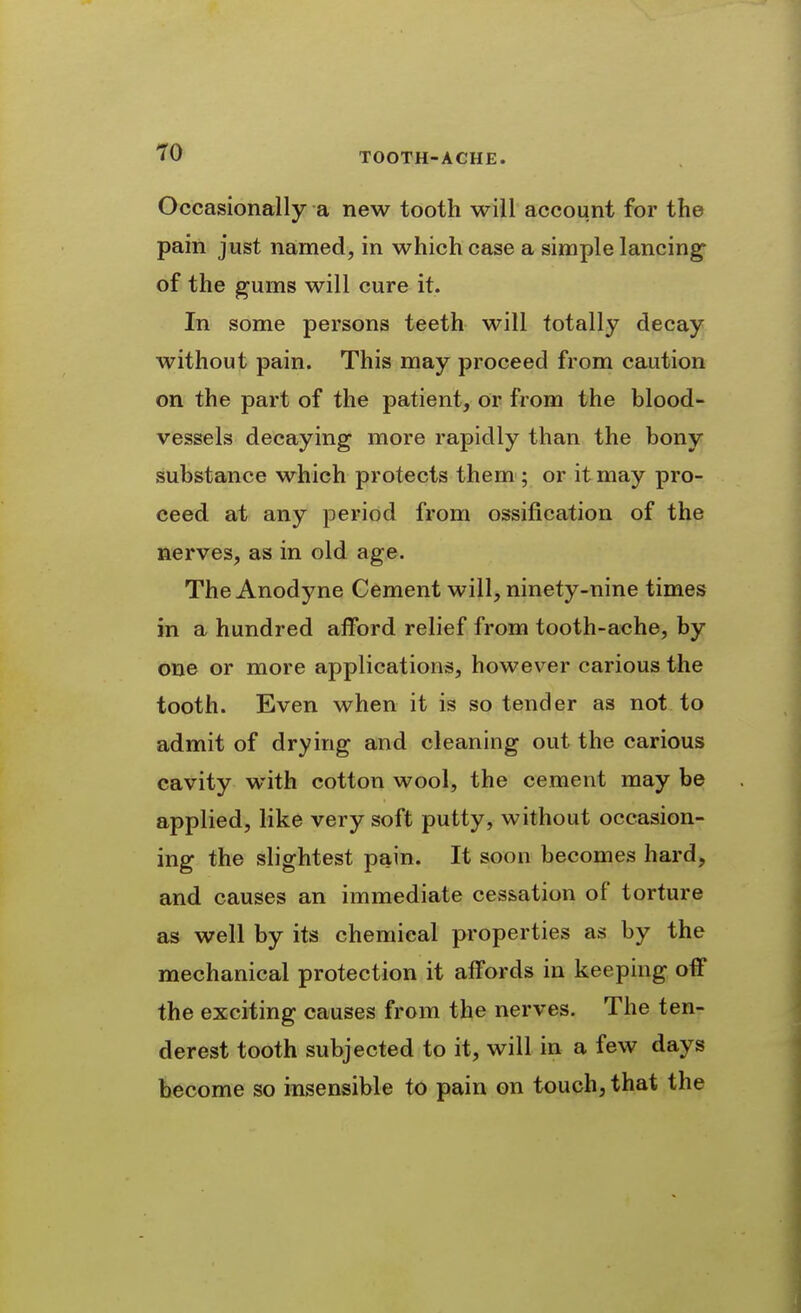 Occasionally a new tooth will account for the pain just named, in which case a simple lancing- of the gums will cure it. In some persons teeth will totally decay without pain. This may proceed from caution on the part of the patient, or from the blood- vessels decaying more rapidly than the bony substance which protects them ; or it may pro- ceed at any period from ossification of the nerves, as in old age. The Anodyne Cement will, ninety-nine times in a hundred afford relief from tooth-ache, by one or more applications, however carious the tooth. Even when it is so tender as not to admit of drying and cleaning out the carious cavity with cotton wool, the cement may be applied, like very soft putty, without occasion- ing the slightest pain. It soon becomes hard, and causes an immediate cessation of torture as well by its chemical properties as by the mechanical protection it affords in keeping off the exciting causes from the nerves. The ten- derest tooth subjected to it, will in a few days become so insensible to pain on touch, that the