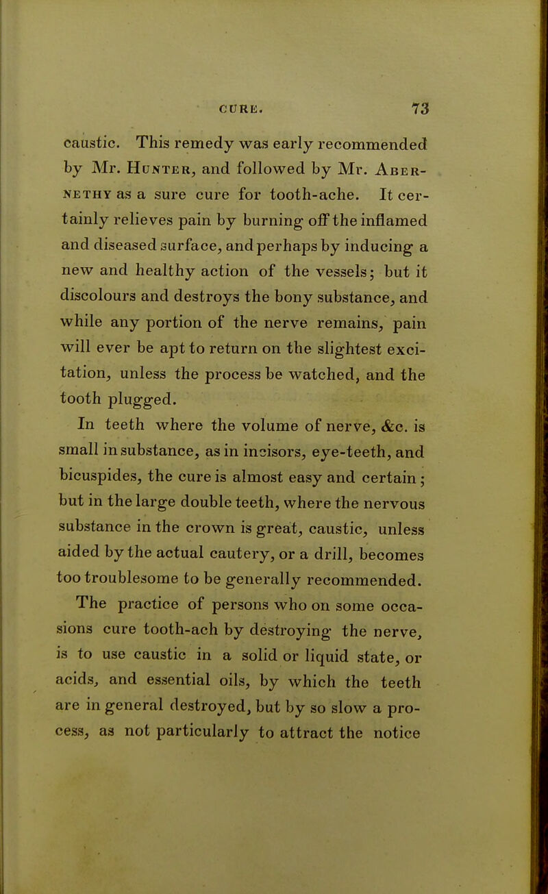 caustic. This remedy was early recommended by Mr. Hunter, and followed by Mr. Aber- NETHY as a sure cure for tooth-ache. It cer- tainly relieves pain by burning off the inflamed and diseased surface, and perhaps by inducing a new and healthy action of the vessels; but it discolours and destroys the bony substance, and while any portion of the nerve remains, pain will ever be apt to return on the slightest exci- tation, unless the process be watched, and the tooth plugged. In teeth where the volume of nerve, &c. is small in substance, as in incisors, eye-teeth, and bicuspides, the cure is almost easy and certain; but in the large double teeth, where the nervous substance in the crown is great, caustic, unless aided by the actual cautery, or a drill, becomes too troublesome to be generally recommended. The practice of persons who on some occa- sions cure tooth-ach by destroying the nerve, is to use caustic in a solid or liquid state, or acids, and essential oils, by which the teeth are in general destroyed, but by so slow a pro- cess, as not particularly to attract the notice