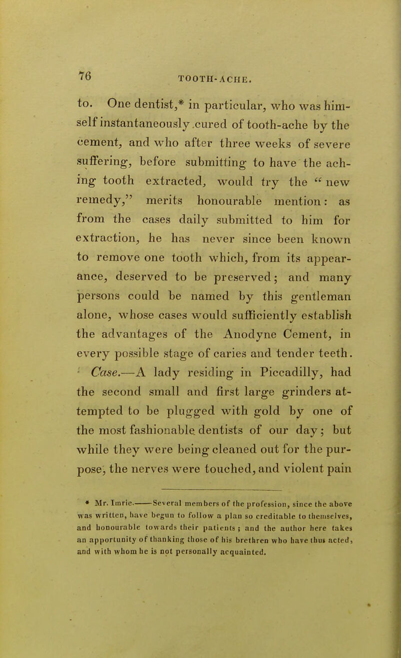 to. One dentist,* in particular, who was him- self instantaneously .cured of tooth-ache by the cement, and who after three weeks of severe suffering, before submitting- to have the ach- ing tooth extracted, would try the  new remedy, merits honourable mention: as from the cases daily submitted to him for extraction, he has never since been known to remove one tooth which, from its appear- ance, deserved to be preserved; and many persons could be named by this gentleman alone, whose cases would sufficiently establish the advantages of the Anodyne Cement, in every possible stage of caries and tender teeth. ' Case.—A lady residing in Piccadilly, had the second small and first large grinders at- tempted to be plugged with gold by one of the most fashionable, dentists of our day; but while they were being cleaned out for the pur- pose, the nerves were touched, and violent pain * Mr. Imrie Several members of the profession, since the above was written, have begun to follow a plan so creditable to themselves, and honourable towards their patients ; and the author here fakes Jin apportunity of thanking those of his brethren who have (bus acted, and with whom be is not personcilly acquainted.