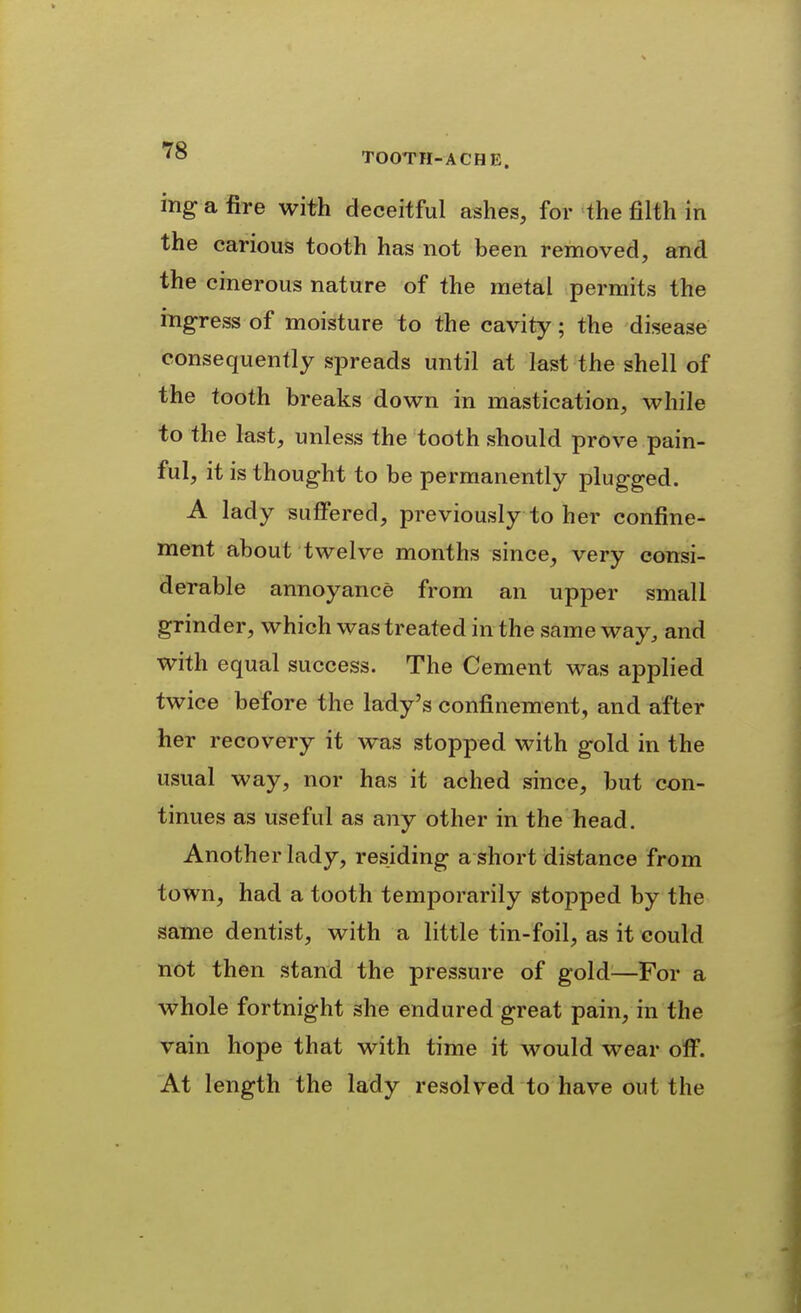 ing a fire with deceitful ashes, for the filth in the carious tooth has not been removed, and the cinerous nature of the metal permits the ingress of moisture to the cavity; the disease consequently spreads until at last the shell of the tooth breaks down in mastication, while to the last, unless the tooth should prove pain- ful, it is thought to be permanently plugged. A lady suffered, previously to her confine- ment about twelve months since, very consi- derable annoyance from an upper small grinder, which was treated in the same way, and with equal success. The Cement was applied twice before the lady's confinement, and after her recovery it was stopped with gold in the usual way, nor has it ached since, but con- tinues as useful as any other in the head. Another lady, residing a short distance from town, had a tooth temporarily stopped by the same dentist, with a little tin-foil, as it could not then stand the pressure of gold^—For a whole fortnight she endured great pain, in the vain hope that with time it would wear off. At length the lady resolved to have out the