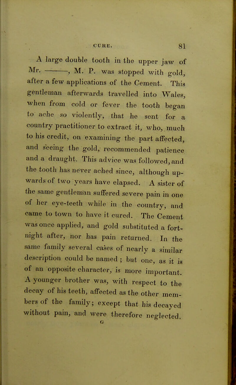 A large double tooth in the upper jaw of , M. P. was stopped with gold, after a few applications of the Cement. This gentleman afterwards travelled into Wales, when from cold or fever the tooth began to ache so violently, that he sent for a country practitioner to extract it, who, much to his credit, on examining the part affected, and seeing the gold, recommended patience and a draught. This advice was followed, and the tooth has never ached since, although up- wards of two years have elapsed. A sister of the same gentleman suffered severe pain in one of her eye-teeth while in the country, and came to town to have it cured. The Cement was once applied, and gold substituted a fort- night after, nor has pain returned. In the same family several cases of nearly a similar description could be named ; but one, as it is of an opposite character, is more important. A younger brother was, with respect to the decay of his teeth, affected as the other mem- bers of the family; except that his decayed without pain, and were therefore neglected.