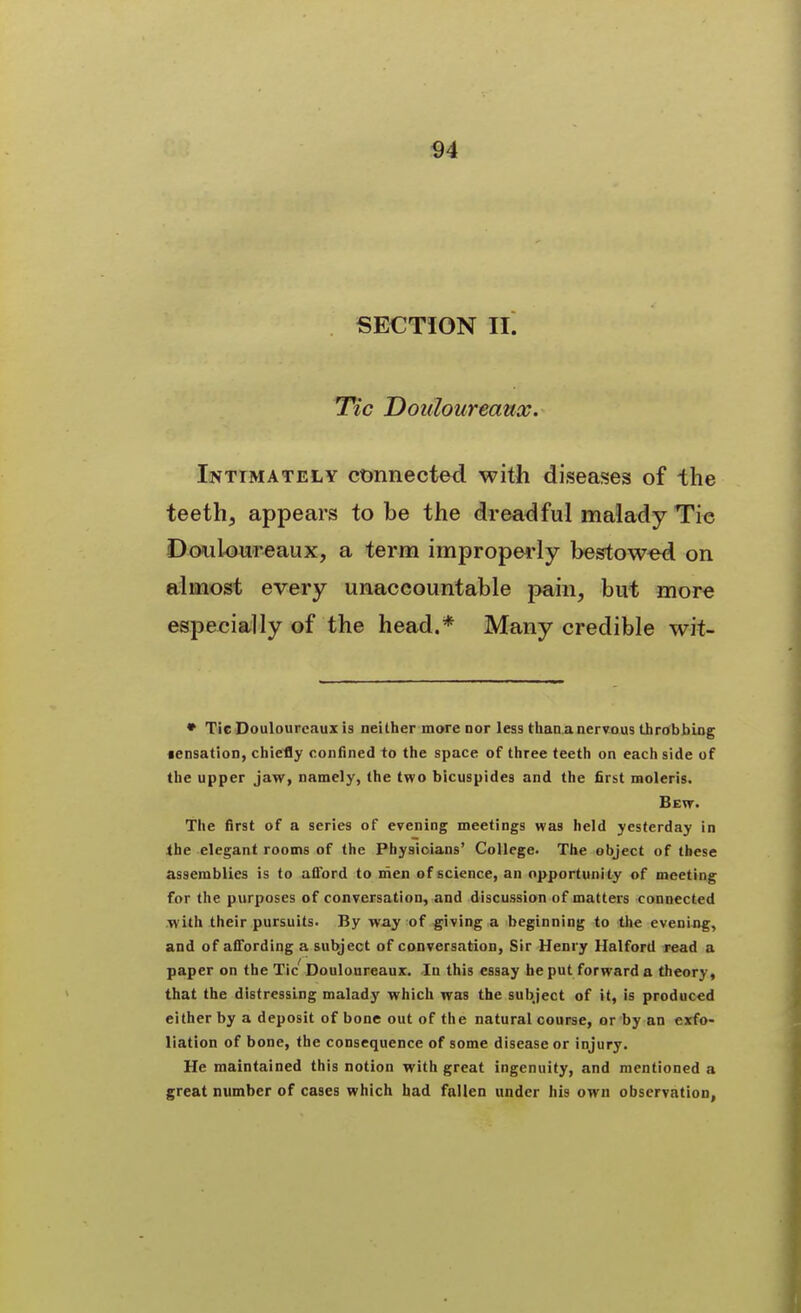 SECTION II. T*«c Dotiloureaux. Intimately connected with diseases of the teeth, appears to be the dreadful malady Tie Dowloureaux, a term improperly bestowed on almost every unaccountable pain, but more especially of the head.* Many credible wit- • Tic Doulourcaux is neither more nor less thanjinervous throbbing •ensation, chiefly confined to the space of three teeth on each side of the upper jaw, namely, the two bicuspides and the first raoleris. Bew. The first of a series of evening meetings was held yesterday in the elegant rooms of the Physicians' College. The object of these assemblies is to afibrd to men of science, an opportunity of meeting for the purposes of conversation, and discussion of matters connected with their pursuits. By way of giving a beginning to the evening, and of affording a subject of conversation. Sir Henry Halford read a paper on the Tic Douloureaux. In this essay be put forward a theory, that the distressing malady which was the subject of it, is produced either by a deposit of bone out of the natural course, or by an exfo- liation of bone, the consequence of some disease or injury. He maintained this notion with great ingenuity, and mentioned a great number of cases which had fallen under his own observation,