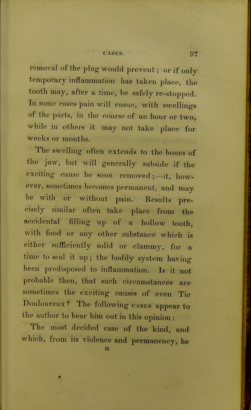 removal of the plug would prevent; or if only temporary inflammation has taken place, the tooth may, after a time, be safely re-stopped. In some cases pain will ensue, with swellings of the parts, in the course of an hour or two, while in others it may not take place for weeks or months. The swelling often extends to the bones of the jaw, but will generally subside if the exciting cause be soon removed;—it, how- ever, sometimes becomes permanent, and may be with or without pain. Results pre- cisely similar often take place from the accidental filling up of a hollow tooth, with food or any other substance which is either sufficiently solid or clammy, for a time to seal it up; the bodily system having been predisposed to inflammation. Is it not probable then, that such circumstances are sometimes the exciting causes of even Tic Douloureux? The following cases appear to the author to bear him out in this opinion : The most decided case of the kind, and which, from its violence and permanency, he H