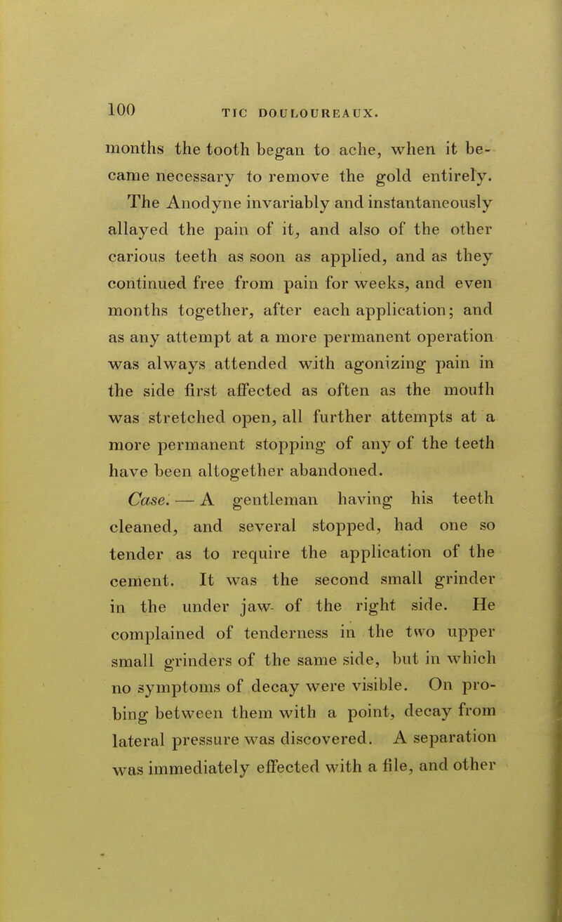 months the tooth began to ache, when it be- came necessary to remove the gold entirely. The Anodyne invariably and instantaneously allayed the pain of it, and also of the other carious teeth as soon as applied, and as they continued free from pain for weeks, and even months together, after each application; and as any attempt at a more permanent operation was always attended with agonizing pain in the side first affected as often as the mouth was stretched open, all further attempts at a more permanent stopping of any of the teeth have been altogether abandoned. Case. — A gentleman having his teeth cleaned, and several stopped, had one so tender as to require the application of the cement. It was the second small grinder in the under jaw- of the right side. He complained of tenderness in the two upper small P-rinders of the same side, but in which no symptoms of decay were visible. On pro- bing between them with a point, decay from lateral pressure was discovered. A separation was immediately effected with a file, and other