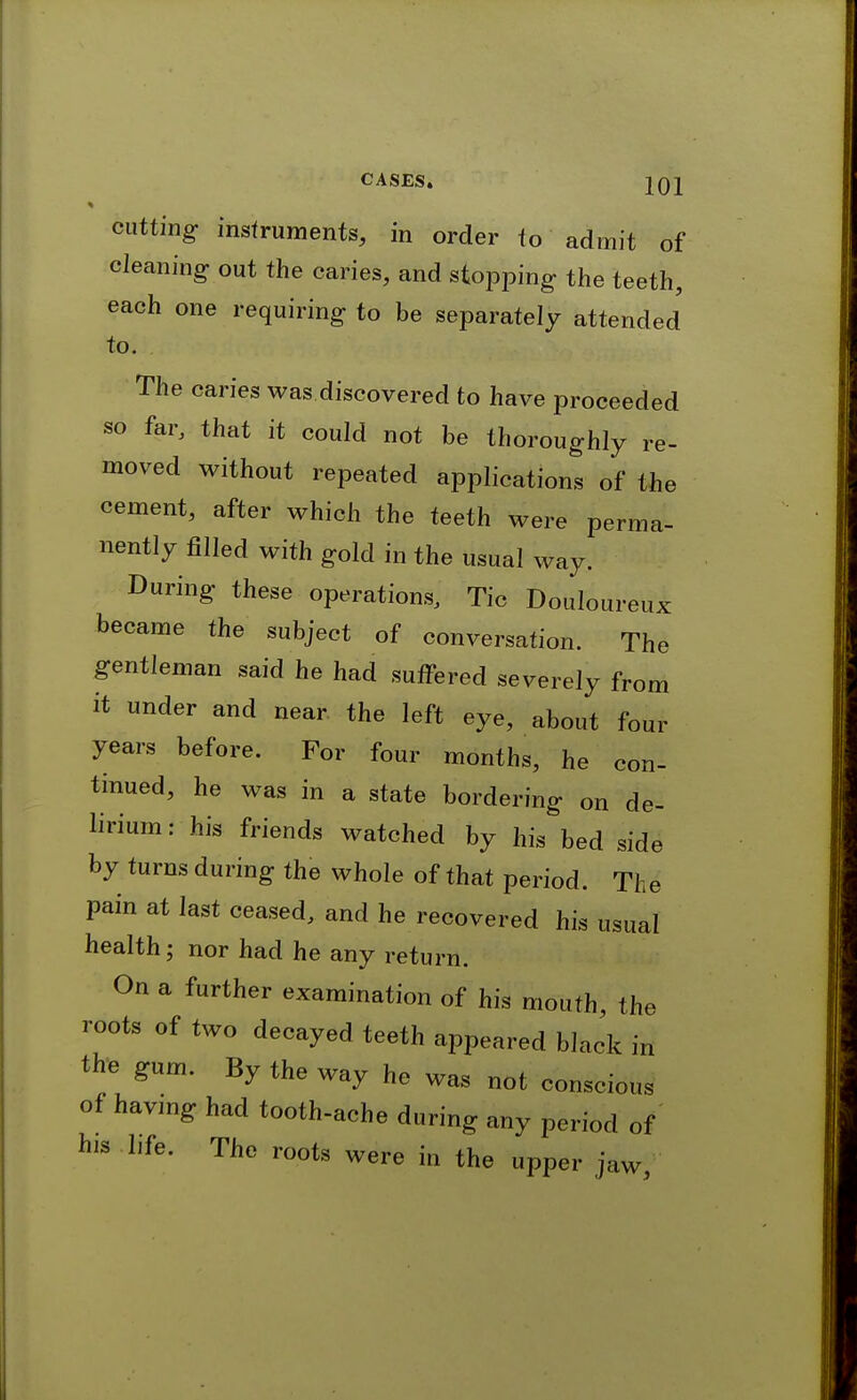 cutting- instruments, in order to admit of cleaning out the caries, and stopping the teeth, each one requiring to be separately attended to. The caries was.discovered to have proceeded so far, that it could not be thoroughly re- moved without repeated applications of the cement, after which the teeth were perma- nently filled with gold in the usual way. During these operations. Tic Douloureux became the subject of conversation. The gentleman said he had suffered severely from it under and near the left eye, about four years before. For four months, he con- tinued, he was in a state bordering on de- lirium : his friends watched by his bed side by turns during the whole of that period. The pain at last ceased, and he recovered his usual health; nor had he any return. On a further examination of his mouth, the roots of two decayed teeth appeared black in the gum. By the way he was not conscious of havmg had tooth-ache during any period of his hfe. The roots were in the upper jaw