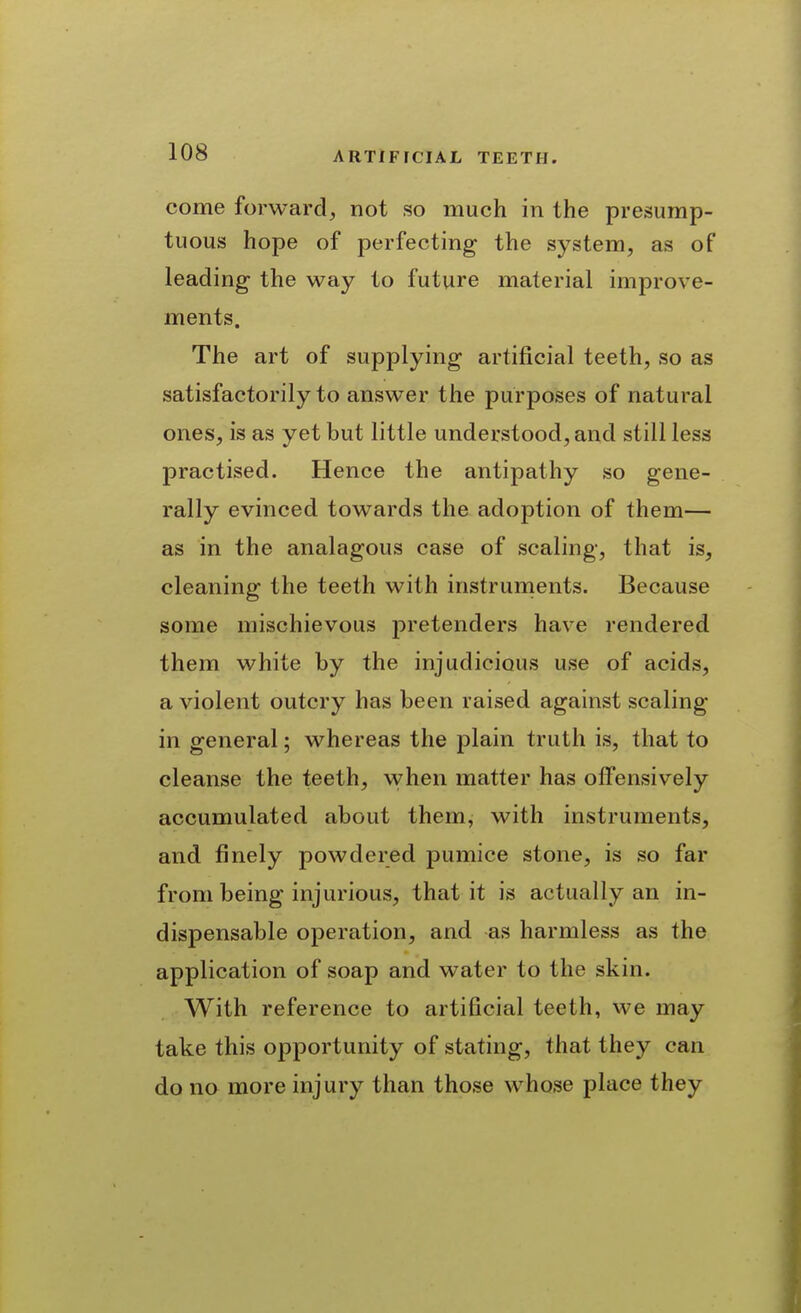 come forward^ not so much in the presump- tuous hope of perfecting the system, as of leading the way to future material improve- ments. The art of supplying artificial teeth, so as satisfactorily to answer the purposes of natural ones, is as yet but little understood, and still less practised. Hence the antipathy so gene- rally evinced towards the adoption of them— as in the analagous case of scaling, that is, cleaning the teeth with instruments. Because some mischievous pretenders have rendered them white by the injudicious use of acids, a violent outcry has been raised against scaling in general; whereas the plain truth is, that to cleanse the teeth, when matter has offensively accumulated about them, with instruments, and finely powdered pumice stone, is so far from being injurious, that it is actually an in- dispensable operation, and as harmless as the application of soap and water to the skin. With reference to artificial teeth, we may take this opportunity of stating, that they can do no more injury than those whose place they