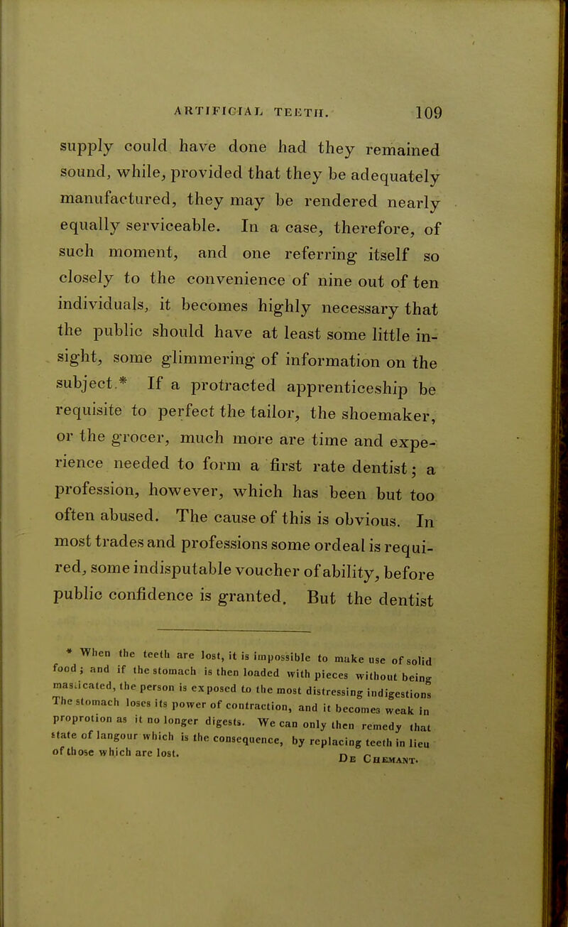 supply could have done had they remained sound, while, provided that they be adequately manufactured, they may be rendered nearly equally serviceable. In a case, therefore, of such moment, and one referring itself so closely to the convenience of nine out of ten individuals, it becomes highly necessary that the public should have at least some little in- sight, some glimmering of information on the subject * If a protracted apprenticeship be requisite to perfect the tailor, the shoemaker, or the grocer, much more are time and expe- rience needed to form a first rate dentist; a profession, however, which has been but too often abused. The cause of this is obvious. In most trades and professions some ordeal is requi- red, some indisputable voucher of ability, before public confidence is granted. But the dentist * When the teeth are lost, it is impossible to make use of solid food J and if the stomach is then loaded with pieces without being mas.icated, the person is exposed to the most distressing indigestions The stomach loses its power of contraction, and it becomes weak in proprotion as it no longer digests. We can only then remedy that Uate of langour which is the consequence, by replacing tee.h in lieu ofthose which are lost. De Chemant.