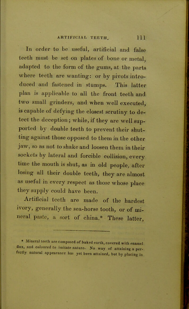 In order to be useful, artificial and false teeth must be set on plates of bone or metal^ adapted to the form of the ^ums, at the parts where teeth are wanting; or by pivots intro- duced and fastened in stumps. This latter plan is applicable to all the front teeth and two small grinders, and when well executed, is capable of defying the closest scrutiny to de- tect the deception; while, if they are well sup- ported by double teeth to prevent their shut- ting against those opposed to them in the other jaw, so as not to shake and loosen them in their sockets by lateral and forcible collision, every time the mouth is shut, as in old people, after losing all their double teeth, they are almost as useful in every respect as those whose place they supply could have been. Artificial teeth are made of the hardest ivory, generally the sea-horse tooth, or of mi- neral paste, a sort of china * These latter. • Mineral teeth are composed of baked earth, covered with enamel flux, and coloured to imitate nature. No way of attaining a per- fectly natural appearance has yet been attained, but by placing in