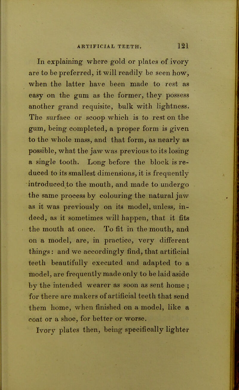 In explaining- where gold or plates of ivory are to be preferred, it will readily be seen how, when the latter have been made to rest as easy on the gum as the former, they possess another grand requisite, bulk with lightness. The surface or scoop which is to rest on the gum, being completed, a proper form is given to the whole mass, and that form, as nearly aa possible, what the jaw was previous to its losing a single tooth. Long before the block is re- duced to its smallest dimensions, it is frequently introduced to the mouth, and made to undergo the same process by colouring the natural jaw as it was previously on its model, unless, in- deed, as it sometimes will happen, that it fits the mouth at once. To fit in the mouth, and on a model, are, in practice, very different things: and we accordingly find, that artificial teeth beautifully executed and adapted to a model, are frequently made only to be laid aside by the intended wearer as soon as sent home ; for there are makers of artificial teeth that send them home, when finished on a model, like a coat or a shoe, for better or worse. Ivory plates then, being specifically lighter