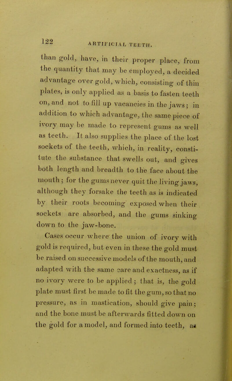 than gold, have, in their proper place, from the quantity that may be employed, a decided advantage over gold, which, consisting of thin plates, is only applied as a basis to fasten teeth on, and not to fill up vacancies in the jaws; in addition to which advantage, the same piece of ivory may be made to represent gums as well as teeth. It also supplies the place of the lost sockets of the teeth, which, in reality, consti- tute the substance that swells out, and gives both length and breadth to the face about the mouth ; for the gums never quit the living jaws, although they forsake the teeth as is indicated by their roots becoming exposed when their sockets are absorbed, and the gums sinking down to the jaw-bone. Cases occur where the union of ivory w^ith gold is required, but even in these the gold must be raised on successive models of the mouth, and adapted with the same sare and exactness, as if no ivory were to be applied ; that is, the gold plate must first be made to fit the gum, so that no pressure, as in mastication, should give pain; and the bone must be afterwards fitted down on the gold for a model;, and formed into teeth, as