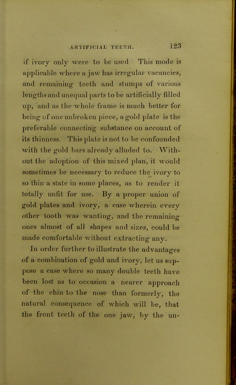 if ivory only were to be used This mode is applicable where a jaw has irregular vacancies, and remaining teeth and stumps of various lengths and unequal parts to be artificially filled up, and as the whole frame is much better for being of one unbroken piece, a gold plate is the preferable connecting substance on account of its thinness. This plate is not to be confounded with the gold bars already alluded to. With- out the adoption of this mixed plan, it would sometimes be necessary to reduce the ivory to so thin a state in some places, as to render it totally unfit for use. By a proper union of gold plates and ivory, a case wherein every other tooth was wanting, and the remaining ones almost of all shapes and sizes, could be made comfortable without extracting any. In order further to illustrate the advantages of a combination of gold and ivory, let us sup- pose a case where so many double teeth have been lost as to occasion a nearer approach of the chin to the nose than formerly, the natural consequence of which will be, that the front teeth of the one jaw, by the un-