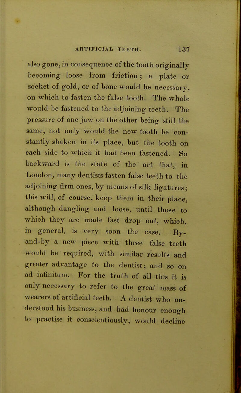 also gone, in consequence of the tooth originally becoming loose from friction; a plate or socket of gold, or of bone would be necessary, on which to fasten the false tooth. The whole would be fastened to the adjoining teeth. The pressure of one jaw on the other being still the same, not only would the new tooth be con- stantly shaken in its place, but the tooth on each side to which it had been fastened. So backward is the state of the art that, in London, many dentists fasten false teeth to the adjoining firm ones, by means of silk ligatures; this will, of course, keep them in their place, although dangling and loose, until those to which they are made fast drop out, which, in general, is very soon the case. By- and-by a new piece with three false teeth would be required, with similar results and greater advantage to the dentist; and so on ad infinitum. For the truth of all this it is only necessary to refer to the great mass of wearers of artificial teeth. A dentist who un- derstood his business, and had honour enough to practise it conscientiously, would decline