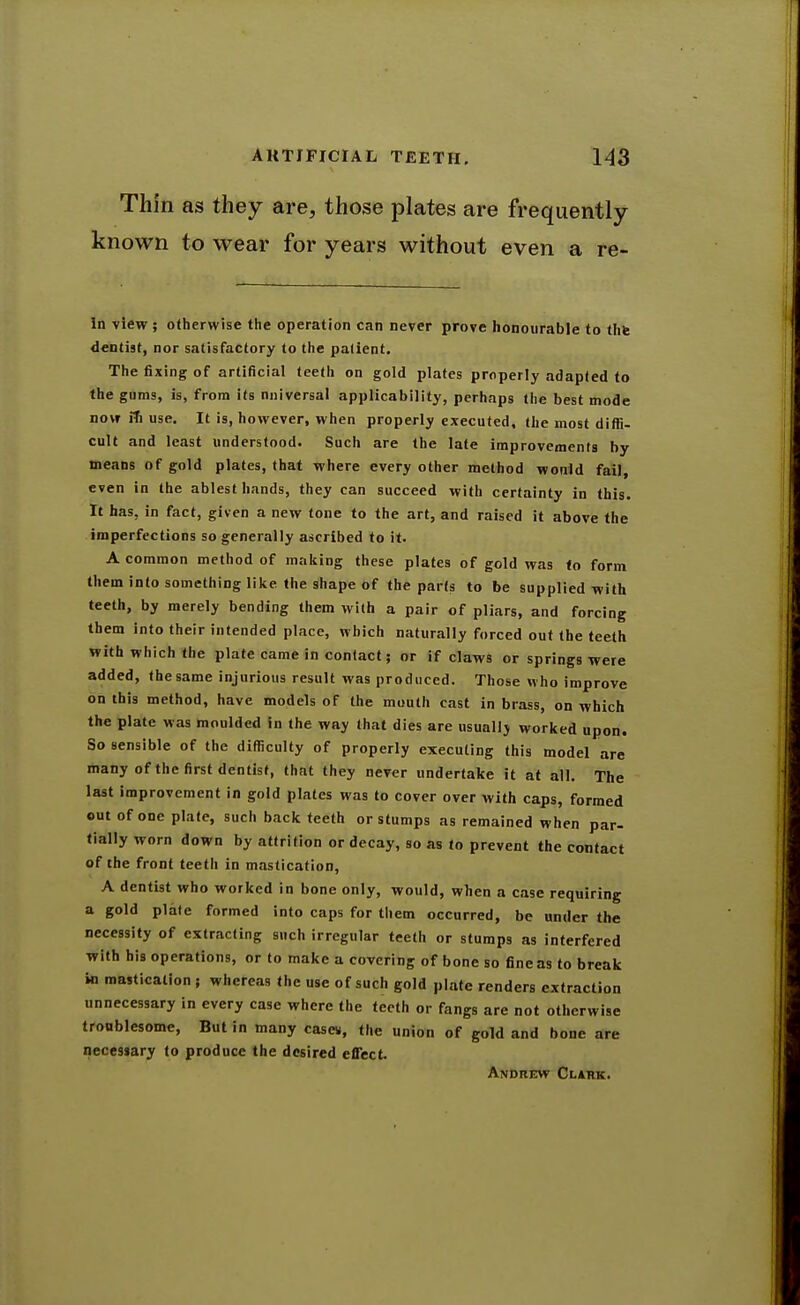 Thin as they are, those plates are frequently known to wear for years without even a re- in view; otherwise the operation can never prove honourable to thfe dentist, nor satisfactory to the patient. The fixing of artificial teeth on gold plates properly adapted to the gums, is, from its nuiversal applicability, perhaps the best mode now iti use. It is, however, when properly executed, the most ditfi- cult and least understood. Such are the late improvements by means of gold plates, that where every other method would fail, even in the ablest hands, they can succeed with certainty in this. It has, in fact, given a new tone to the art, and raised it above the imperfections so generally ascribed to it. A common method of making these plates of gold was fo form them into something like the shape of the parts to be supplied with teeth, by merely bending them with a pair of pliars, and forcing them into their iutended place, which naturally forced out the teeth with which the plate came in contact; or if claws or springs were added, the same injurious result was produced. Those who improve on ihis method, have models of the mouth cast in brass, on which the plate was moulded in the way that dies are usuallj worked upon. So sensible of the difficulty of properly executing this model are many of the first dentist, that they never undertake it at all. The last improvement in gold plates was to cover over with caps, formed out of one plate, such back teeth or stumps as remained when par- fially worn down by attrition or decay, so as fo prevent the contact of the front teeth in mastication, A dentist who worked in bone only, would, when a case requiring a gold plite formed into caps for them occurred, be under the necessity of extracting such irregular teeth or stumps as interfered with his operations, or to make a covering of bone so fine as to break in mastication ; whereas the use of such gold plate renders extraction unnecessary in every case where the teeth or fangs are not otherwise troublesome. But in many case«, the union of gold and bone are necesiary to produce the desired effect. Andrew Clark.
