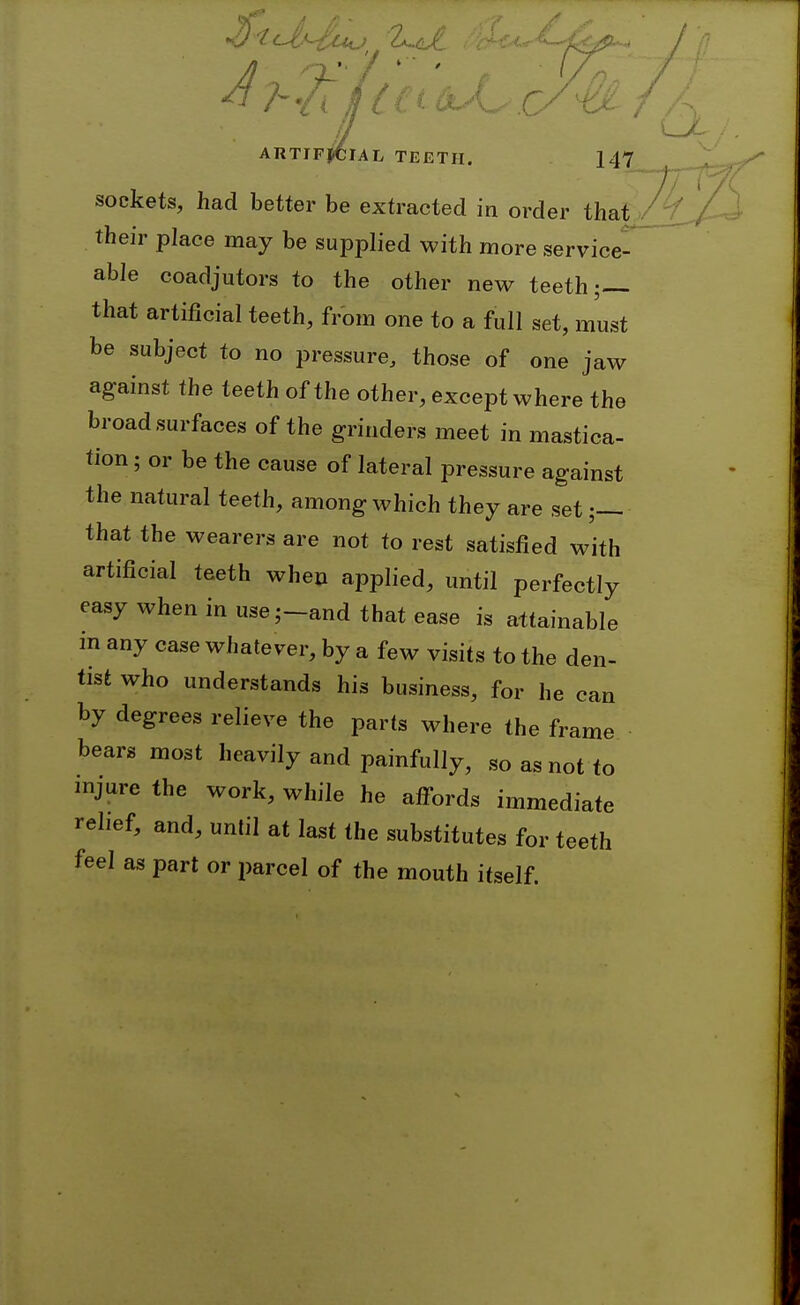 sockets, had better be extracted in order that their place may be supplied with more service- able coadjutors to the other new teeth;— that artificial teeth, from one to a full set, must be subject to no pressure, those of one jaw against the teeth of the other, except where the broad surfaces of the grinders meet in mastica- tion; or be the cause of lateral pressure against the natural teeth, among which they are set■ that the wearers are not to rest satisfied with artificial teeth when applied, until perfectly easy when in use;-and that ease is attainable m any case whatever, by a few visits to the den- tist who understands his business, for he can by degrees relieve the parts where the frame bears most heavily and painfully, so as not to injure the work, while he afl^ords immediate relief, and, until at last the substitutes for teeth feel as part or parcel of the mouth itself.