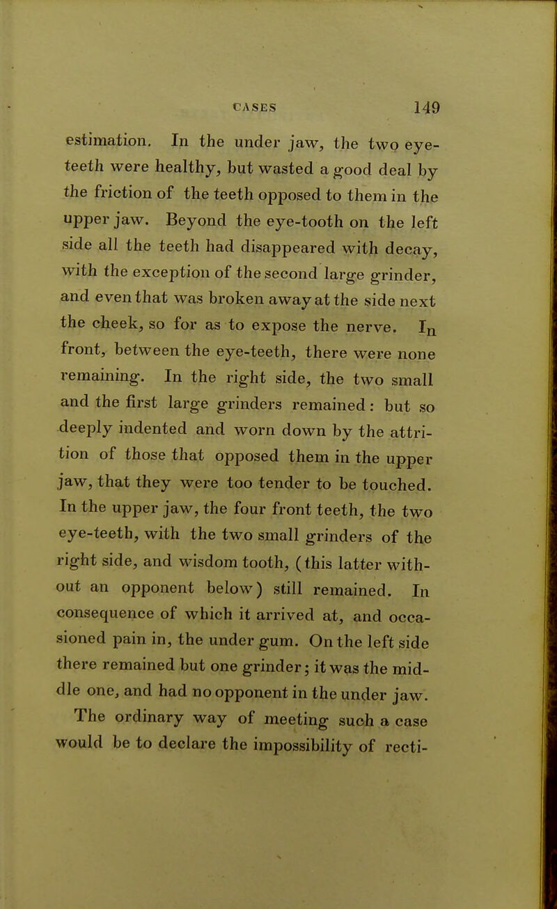 estimation. In the under jaw, the two eye- teeth were healthy, but wasted a ^ood deal by the friction of the teeth opposed to them in the upper jaw. Beyond the eye-tooth on the left side all the teeth had disappeared with decay, with the exception of the second large grinder, and even that was broken away at the side next the cheek, so for as to expose the nerve. In front, between the eye-teeth, there were none remaining. In the right side, the two small and the first large grinders remained: but so deeply indented and worn down by the attri- tion of those that opposed them in the upper jaw, that they were too tender to be touched. In the upper jaw, the four front teeth, the two eye-teeth, with the two small grinders of the right side, and wisdom tooth, (this latter with- out an opponent below) still remained. In consequence of which it arrived at, and occa- sioned pain in, the under gum. On the left side there remained but one grinder; it was the mid- dle one, and had no opponent in the under jaw. The ordinary way of meeting such a case would be to declare the impossibility of recti-