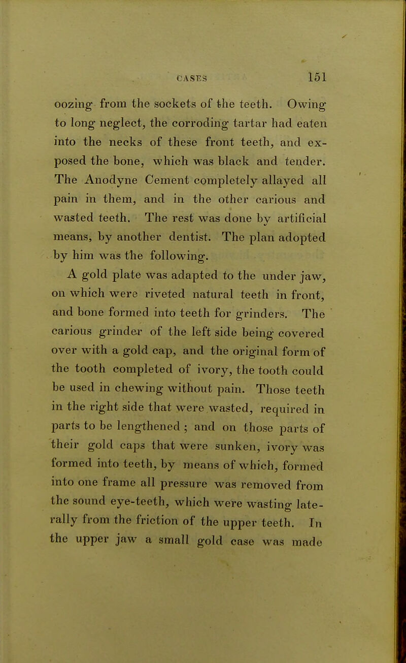 oozing- from the sockets of the teeth. Owing to long neglect, the corroding tartar had eaten into the necks of these front teeth, and ex- posed the bone, which was black and tender. The Anodyne Cement completely allayed all pain in them, and in the other carious and wasted teeth. The rest was done bv artificial means, by another dentist. The plan adopted by him was the following. A gold plate was adapted to the under jaw, on which were riveted natural teeth in front, and bone formed into teeth for grinders. The carious grinder of the left side being covered over with a gold cap, and the original form of the tooth completed of ivory, the tooth could be used in chewing without pain. Those teeth in the right side that were wasted, required in parts to be lengthened ; and on those parts of their gold caps that were sunken, ivory was formed into teeth, by means of which, formed into one frame all pressure was removed from the sound eye-teeth, which were wasting late- rally from the friction of the upper teeth. In the upper jaw a small gold case was made