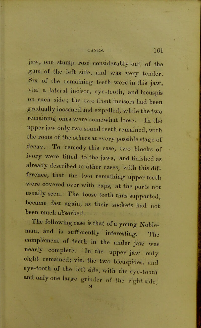 jaw, one stump rose considerably out of the gum of the left side, and was very tender. Six of the remaining- teeth were in this jaw, VIZ. a lateral incisor, eye-tooth, and bicuspis on each side; the two front incisors had been gradually loosened and expelled, while the two remaining ones were somewhat loose. In the upper jaw only two sound teeth remained, with the roots of the others at every possible stage of decay. To remedy this case, two blocks of ivory were fitted to the jaws, and finished as already described in other cases, with this dif- ference, that the two remaining upper teeth were covered over with caps, at the parts not usually seen. The loose teeth thus supported, became fast again, as their sockets had not been much absorbed. The following case is that of a young Noble- man, and is sufficiently interesting. The complement of teeth in the under jaw was nearly complete. In the upper jaw only eight remained; viz. the two bicuspides, and eye-tooth of the left side, with the eye-tooth and only one large grinder of the ri^-ht side