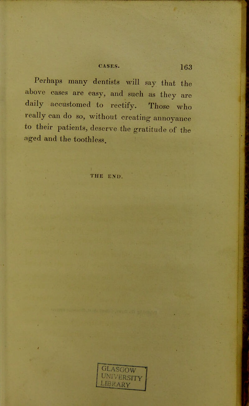 Perhaps many dentists will say that the above cases are easy, and such as they are daily accustomed to rectify. Those who really can do so, without creating- annoyance to their patients, deserve the gratitude of the aged and the toothless. THE END.