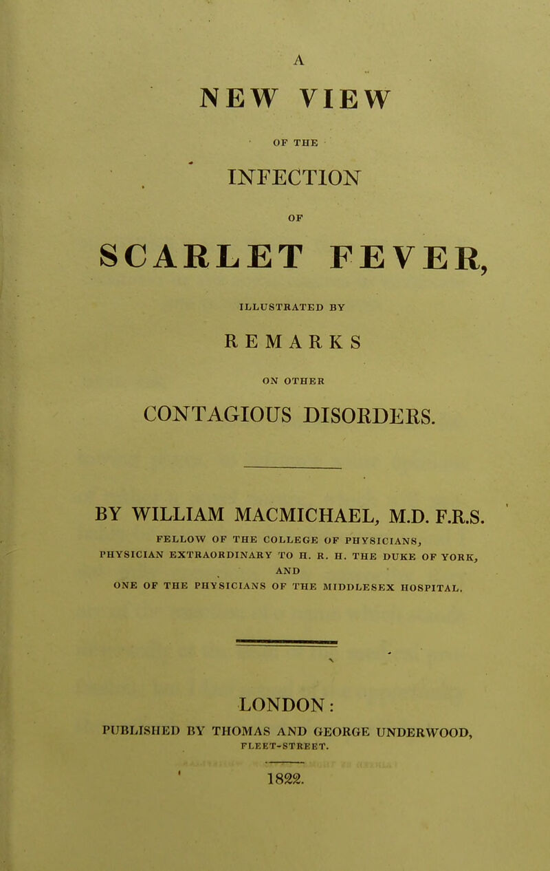 OF THE INFECTION OF SCARLET FEVER, ILLUSTRATED BY REMARKS ON OTHER CONTAGIOUS DISORDERS. BY WILLIAM MACMICHAEL, M.D. F.R.S. FELLOW OF THE COLLEGE OF PHYSICIANS, PHYSICIAN EXTRAORDINARY TO H. R. H. THE DUKE OF YORK, AND ONE OF THE PHYSICIANS OF THE MIDDLESEX HOSPITAL. LONDON: PUBLISHED BY THOMAS AND GEORGE UNDERWOOD, FLEET-STREET. 1822.