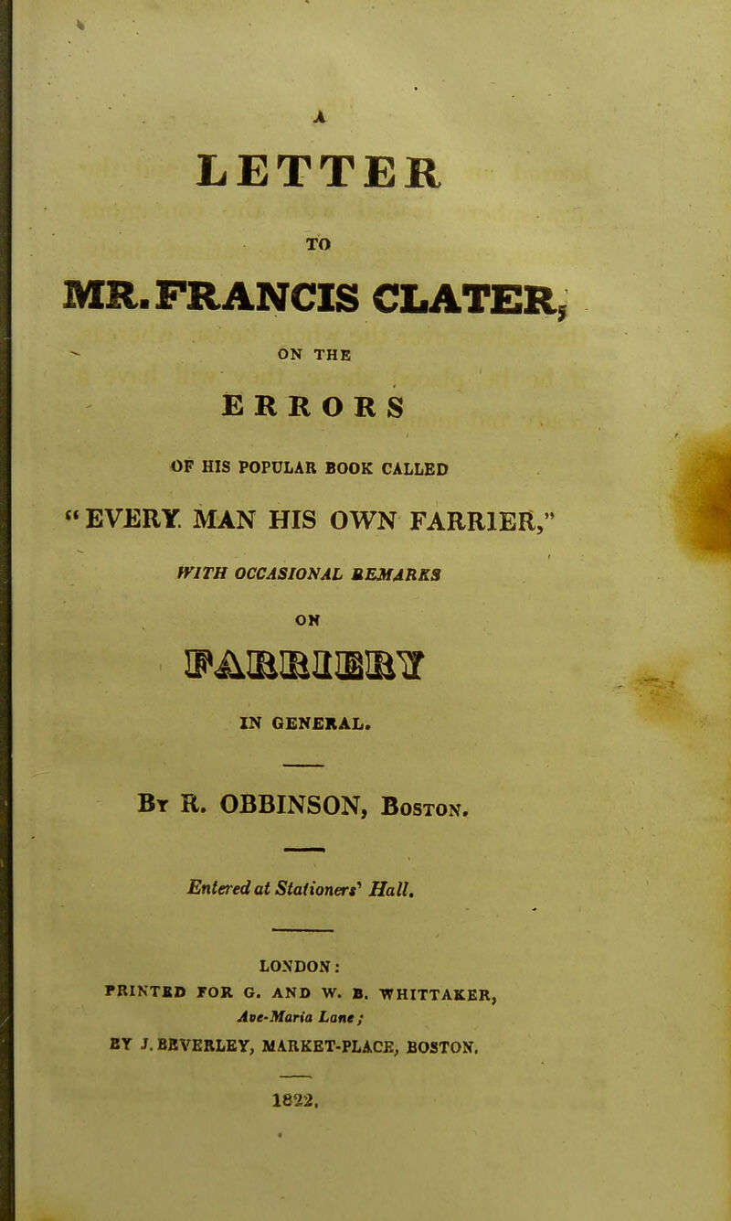 A LETTER TO MR. FRANCIS CLATER, ON THE ERRORS OF HIS POPULAR BOOK CALLED « EVERY. MAN HIS OWN FARRIER, WITH OCCASIONAL REMARKS ON IN GENERAL. By R. OBBINSON, Boston. Entered at Stationers' Hall. LONDON: PRINTED FOR G. AND W. B. WHITTAKER, Ave-Maria Lane; BY J. BEVERLEY, MARKET-PLACE, BOSTON. 1822.