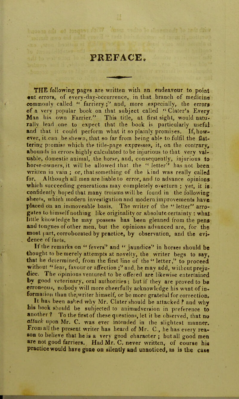 PREFACE. THE following pages are written with an endeavour to point •ut errors, of every-day-occurrence, in that, branch of medicine commonly called  farriery ;'* and, more especially, the error* of a very popular book on that subject called  Clater's Every Man liis own Farrier. This title, at first sight, would natu- rally lead one to expect that the book is particularly useful and that it could perform what it so plainly promises. If, how- ever, it.can be shewn, that so far from being able to fulfil the flat- tering promise which the title-page expresses, it, on the contrary, abounds in errors highly calculated to be injurious to that very val- uable, domestic animal, the horse, and, consequently, injurious to horse-owners, it will be allowed that the letter* has not been written in vain ; or, that something of the kind was really called for. Although all men are liable to error, and to advance opinion* which succeeding generations may completely overturn ; yet, it is confidently hoped that many truisms will be found in the following sheets, which modern investigation and modern improvements have placed oil an immoveable basis. The writer of the  letter arro- gates to himself nothing like originality or absolute certainty : what little knowledge he may possess has been gleaned from the pen* and tongnes of other men, but the opinions advanced are, for the most part, corroborated by practice, by observation, and the evj. . dence of tacts. If the remarks on  fevers and  jaundice'' in horses should be thought to be merely attempts at novelty, the writer begs to say, that he determined, from the first line of the  letter, to proceed without fear, favour or affection ;and, he may add, without preju- dice. The opinions ventured to be offered are likewise entertained by good veterinary, oral authorities; but if they are proved to be erroneous, nobody will more cheerfully acknowledge his want of in- formaiion than the.writer himself, or be more gratetul for correction. It has. been as^ed why Mr. Clater should be attacked ? and why his book should be subjected to animadversion in preference to another ? To the first of these questions, let it be observed, that no attack upon Mr. C. was ever intended in the slightest manner. From all the present writer has heard of Mr. C , he has every rea- son to believe that he is a very good character ; but all good men are not good farriers. Had Mr. C. never written, of course his practice would have gone on silently and unnoticed, as is the case