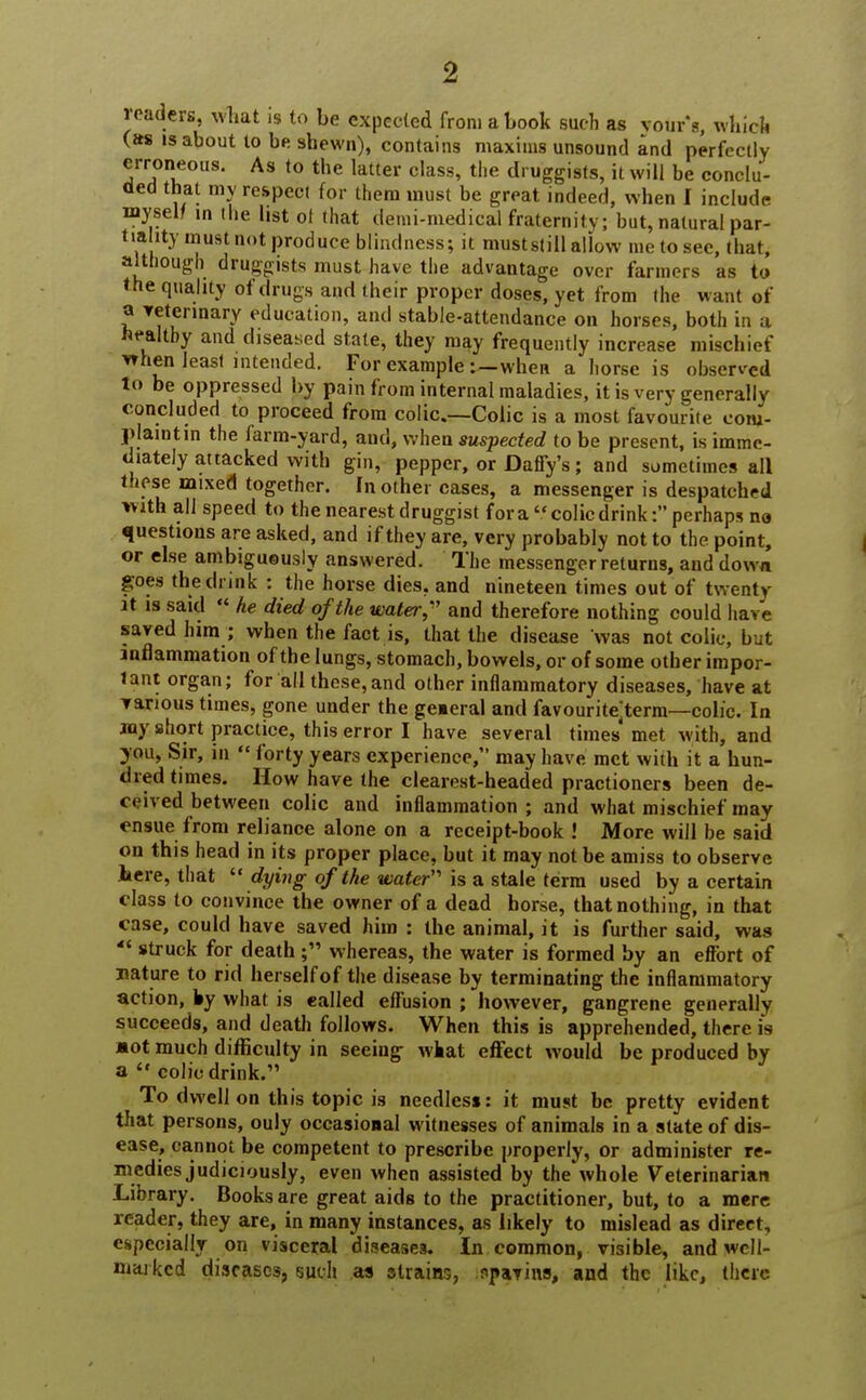 readers, wbat is to be expected from a book such as vour's, which (as is about to be shewn), contains maxims unsound and perfectly erroneous. As to the latter class, the druggists, it will be conclu- ded that my respect for them must be great indeed, when f include myself in the list of that demi-medical fraternity; but, natural par- tiality must not produce blindness; it muststill allow me to see, that, although druggists must have the advantage over farmers as to the quality of drugs and their proper doses, yet from the want of a veterinary education, and stable-attendance on horses, both in a healthy and diseased state, they may frequently increase mischief vrhen least intended. For example :-when a horse is observed to be oppressed by pain from internal maladies, it is very generally concluded to proceed from colic.—Colic is a most favourite com- plaint in the farm-yard, and, when suspected to be present, is imme- diately attacked with gin, pepper, or Daffy's; and sometimes all these mixed together. In other cases, a messenger is despatched With all speed to the nearest druggist for a colic drink: perhaps na questions are asked, and if they are, very probably not to the point, or else ambiguously answered. The messenger returns, and down goes the drink : the horse dies, and nineteen times out of twenty it is said « he died of the water, and therefore nothing could have saved him ; when the fact is, that the disease was not colic, but inflammation of the lungs, stomach, bowels, or of some other impor- tant organ; for all these,and other inflammatory diseases, have at various times, gone under the geaeral and favourite^term—colic. In any short practice, this error I have several times met with, and you, Sir, in  forty years experience, may have met with it a hun- dred times. How have the clearest-headed practioners been de- ceived between colic and inflammation ; and what mischief may ensue from reliance alone on a receipt-book ! More will be said on this head in its proper place, but it may not be amiss to observe here, that  dying of the water' is a stale term used by a certain class to convince the owner of a dead horse, that nothing, in that case, could have saved him : the animal, it is further said, was  struck for death ; whereas, the water is formed by an effort of nature to rid herself of the disease by terminating the inflammatory action, by what is ealled effusion ; however, gangrene generally succeeds, and death follows. When this is apprehended, there is aot much difficulty in seeing what effect would be produced by a  colic drink. To dwell on this topic is needless: it must be pretty evident that persons, ouly occasional witnesses of animals in a state of dis- ease, cannot be competent to prescribe properly, or administer re- medies judiciously, even when assisted by the whole Veterinarian Library. Books are great aids to the practitioner, but, to a mere reader, they are, in many instances, as likely to mislead as direct, especially on visceral diseases. In common, visible, and well- niarkcd diseases, such as strains, spavins, and the like, there