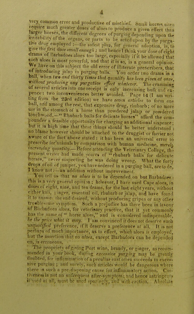 very, common error and productive of mischief. Small horses aJten require much greater doses of aloes to produce a given efFect than larger horses the different degrees of purging depending upon the irritability of the organs, or parts to be acted upon by the purga- tive drug employed :-the safest plan, for general adoption, is, to give thejirrt dose small enough; and hence 1 think vour doseof ei^ht drams of Barbadoes aloes too large, especially if it be allowed that such aloes is most powerful, and that it is 80, is a general opinion, vve Have on this subject the old error of illiterate prescribes, that ot introducing jalap in purging balls. You order two drams in a oall, when two and thirty times that quantity has been given at oner without producing any purgative effect whatever. The crammin- ot several articles into one receipt is only increasing bulk and ex°- pence: two mconyeniences better avoided. Page 14(1 am wri- ting from the 23rd edition) we have seven articles to form one ball, and among the rest, that expensive drug, rhubarb; of no more use in the stomach of a horse than powdered jalap or powdered touchwood.- Rhubarb balls for delicate horses'1 afford the com- pounder a feasible opportunity for charging an additional sixpence- but it is high lime that these things should be better understood : no blame however should be attached to the druggist or farrier not aware of the^fact above stated: it has been an universal error to prescribe for'aniinals by comparison with human medicine, merely mcreating quantity.— Before attending the Veterinary College the present writer had made scores of rhubarb balls for delicate horses, never suspecting he was doing wrong. What the forty drops of oil of juniper, you haveordered in a purging ball, are to do, I know not:—an addition without improvement. You tell uh that no aloes is to be depended on but; Barbadoes: this is a very general opinhn ; however, I have used Cape aloes, in doses of eight, nine, and ten drams, for the last eight years, without cither kali, ginger', essential oil, rhubarb or jalap, and have found it to Shswei the end desired, without producing gripes or any other troublesome symptoim Such a prejudice has there been in favour of Barbadoes aloes, for veterinary practice, that it yet commonly has the name of* horse aloes, and is considered indispensable, be the price what it may. I am convinced it does not deserve such vnquatiftd preference, if it deserve a preference at all. It is not perhaps of much importance, as to effect, which aloes is employed, but the assertion that no aloe's, except Barbadoes can be depended on, is erroneous. The propriety of giving Port wine, brandy, or ginger, as recom- mended in your book, during excessive purging may be greatly doubted, for inflammation of a peculiar cast oflen succeeds to exces- sive purerinii ; and surely, such articles Would be dangerous where there is such a pre disposing cause for inflammatory action. Cos- tivenessis not an mjfrequent after-symptom; and hence astringents if used at all, must be used sparingly/and with civution. Absolute