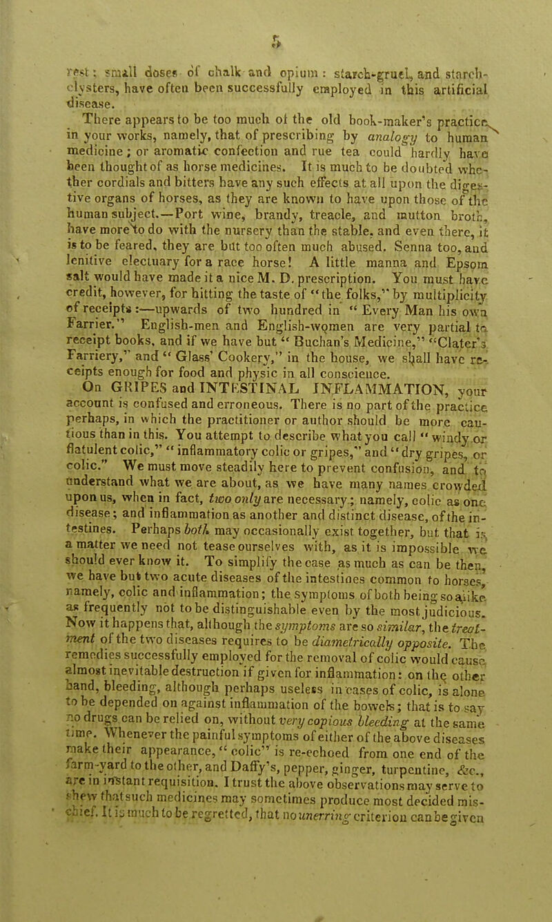 rest; small doses-of chalk and opium: starch-grueL, and starch- inters, have often been successfully employed in this artificial disease. There appears to be too much ol the old book-maker's practice in your works, namely, that of prescribing by analogy to human medicine; or aromatic confection and rue tea could hardly have been thought of as horse medicines. It is much to be doubted whe- ther cordials and bitters have any such ejfects at all upon the diges- tive organs of horses, as they are known to have upon those of the human subject.—Port wine, brandy, treacle, and mutton broth, have moreto do with the nursery than the stable, and even there, it is to be feared, they are bat too often much abused. Senna too, aud lenitive electuary for a race horse! A little manna and Epsom salt would have made it a nice M. D. prescription. You must havc credit, however, for hitting the taste of the folks,''by multiplicity of receipts:—upwards of two hundred in  Every Man his own Farrier. English-men and English-women are very partial tc receipt books, and if we have but  Buchan's Medicine, Clatcr*3 Farriery, and  Glass' Cookery, in the house, we shall have rs- ceipts enough for food and physic in all conscience. On GRIPES and INTKSTINAL INFLAMMATION, your account is confused and erroneous. There is no part of the practice perhaps, in w hich the practitioner or author should be more cau- tious than in this. You attempt to describe what you call *' windy or flatulent colic,  inflammatory colic or gripes, and  dry gripes, or colic. We must move steadily here to prevent confusion, and to understand what we are about, as we have many names crowded upon us, when in fact, two only are necessary; namely, colic as one disease; and inflammation as another and distinct disease, of the in- testines. Perhaps both may occasionally exist together, but that i& a matter we need not tease ourselves with, as it is impossible wc should ever know it. To simplify the case as much as can be then, we have but two acute diseases of the intestines common to horses^ namely, colic andinflammation; the symptoms of both being so aiikp. as frequently not to be distinguishable even by the most judicious. Now it happens that, although the symptoms are so similar, the treat- ment of the two diseases requires to be diametrically opposite. The remedies successfully employed for the removal of colic would cause almost inevitable destruction^ given for inflammation: on the, other band, bleeding, although perhaps useless in cases of colic, is alone to he depended on against inflammation of the bowels; that is to say p.o drugs can be relied on, without very copious bleeding at the same time. Whenever the painful symptoms of either of the above diseases riake their appearance, colic is re-echoed from one end of the farm-yard to the other, and Daffy's, pepper, ganger, turpentine, &c, are in mutant requisition. I trust the above observations may serve to •'hew fhatsuch medicines may sometimes produce most decided rais- ' chief. It is much to be regretted, that no unerring criterion canbegiven