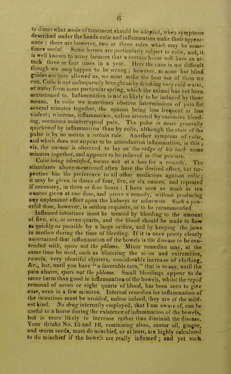 lo direct wlmt mode of treatment should be adopted, when symptoms described under the heads colic and inflammation make their appear- ance : there are however, two or three rules which may be some- times usclu I. Some horses are particularly subject to colic, and, it i* well known to many farmers that a certain horse will have an at- tack three or four times in a year. Hero the case is not difficult though we may happen to be wrong-; however, as none but blind guides are here allowed us, we must make the best use of them we can. Colm is not unfrequently brought on by drinking very cold water or water from some particular spring, which the animal has not been accustomed to. Inflammation is not so likely to be induced by these means. In colic we sometimes observe intermissions of pain for several minutes together, the spasms being less frequent or less violent; whereas, inflammation, unless arrested by excessive bleed- ing, occasions uninterrupted pain. The pulse is more generally quickened by inflammation than by colic, althongh the stale of the pulse is by no means a certain rule. Another symptom of colic, and which does not appear to be attendanton inflammation, is this • viz. the animal is observed to lay on the ridge of his back some minutes together, and appears to be relieved in that posture. Colic being identified, weare not at a loss for a remedy. The stimulants above-mentioned often have the desired effect/but tur- pentine has the preference lo all other medicines against colic; it may be given in doses of four, five, or six ounces, and repeated if necessary, in three or four hours ; I have seen as much as tea OHnces given at one dose, and prove a remedy, without producing any unpleasant effect upon the kidneys or otherwise Such a pow^ erful dose, however, is seldom requisite, or to be recommended. Inflamed intestines must be treated by bleeding to the amount of five, six, or seven quarts, and the blood should be made to flow a» quickly as possible by a large orifice, and by keeping the jaws in motion during the time of bleeding. If it is once pretty clearly ascertained that inflammation of the bowels is the disease to be con- tended with, spare not the phleme. Minor remedies may, at the same time be used, such as blistering the si es and extremities, rowels, very plentiful clysters, considerable increase of clothing, Arc., but, until you have a favorable turn, that is to say, until the pain abates, spare not the phleme. Small bleedings appear to do more harm than good in inflammation of the bowels, whilst the rapid removal of seven or eight quarts of blood, has been seen to gire ease, even in a few minutes. Internal remedies for inflammation of the intestines must be avoided, unless indeed, they are of the mild- est kind. No drug internally employed, that I am aware of, can be useful to a horse during the existence of inflammation of the bowels, but is more likely to increase rather than diminish the disease. Yoor drinks No. 15 and 16, containing aloes, castor oil, ginger, and warm seeds, must do mischief, or at least, are highly calculated to do mischief if the bowels arc really inflamed j and yet suck