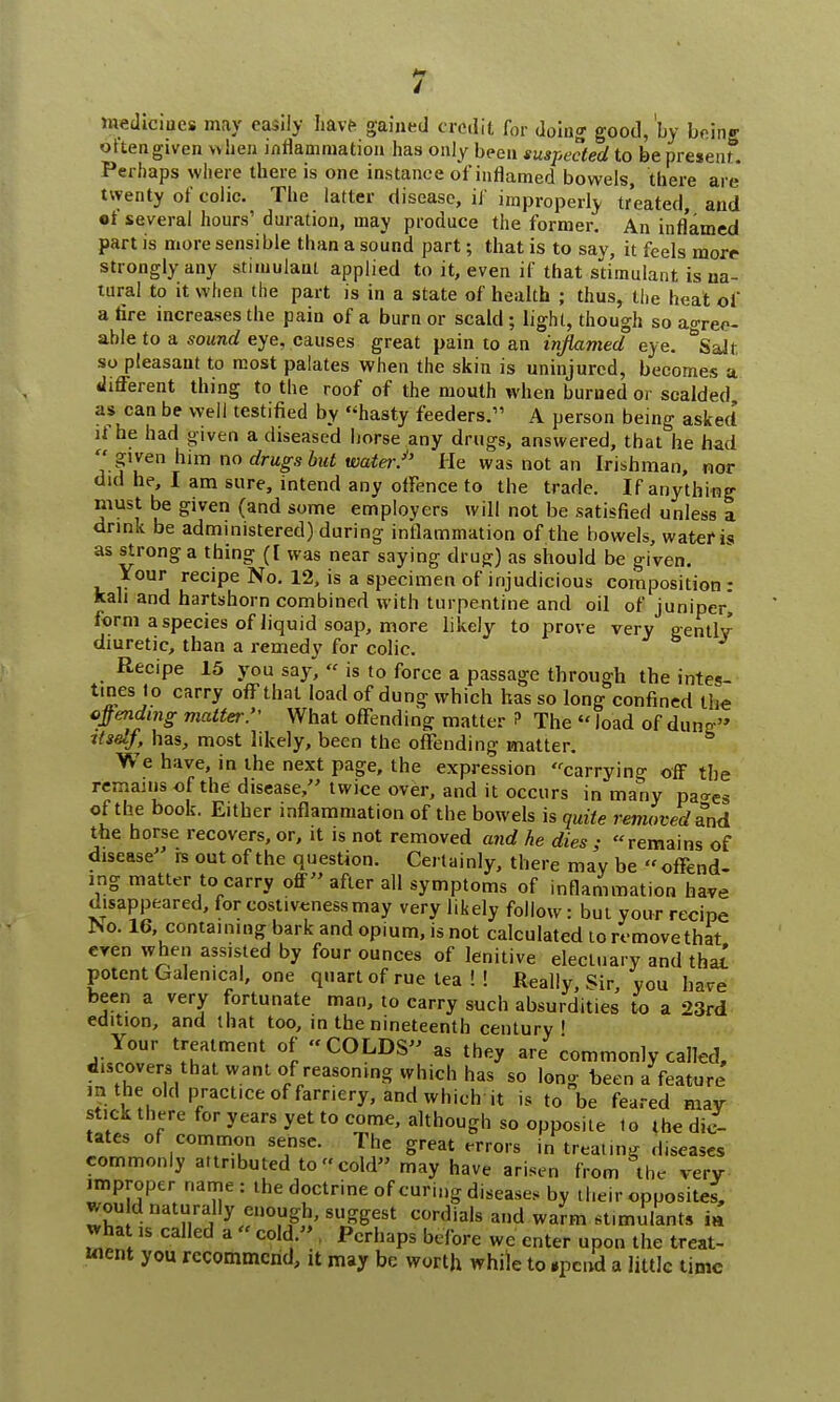 hwdioipes may easily have gained credit for doing good, by being ottengiven when inflammation has only been suspected to be present*. Perhaps where there is one instance ofinflamed bowels, there are twenty of colic. The latter disease, iJ improperly treated, and •f several hours' duration, may produce the former. An inflamed part is more sensible than a sound part; that is to say, it feels morr strongly any stimulant applied to it, even if that stimulant is na- tural to it when the part is in a state of health ; thus, the heat of a fire increases the pain of a burn or scald; light, though so agree- able to a sound eye, causes great pain to an inflamed eye. &Salt. so pleasant to most palates when the skin is uninjured, becomes a different thing to the roof of the mouth when burned or scalded as can be well testified by hasty feeders. A person being asked if he had given a diseased horse any drugs, answered, that he had  given him no drugs but watei:''' He was not an Irishman, nor did he, I am sure, intend any offence to the trade. If anything must be given (and some employers will not be satisfied unless a drink be administered) during inflammation of the bowels, water is as strong a thing ([ was near saying druff) as should be given. Your recipe No. 12, is a specimen of injudicious composition: kali and hartshorn combined with turpentine and oil of juniper, form a species of liquid soap, more likely to prove very gently- diuretic, than a remedy for colic. J Recipe 15 you say,  is to force a passage through the intes- tines to carry off that load of dung which has so long confined the offending matter. What offending matter ? The «load of dune itself, has, most likely, been the offending matter. We have, in the next page, the expression carrying off the remains of the disease, twice over, and it occurs in many paaes of the book. Either inflammation of the bowels is quite removed and the horse recovers, or, it is not removed and he dies; remains of disease is out of the question. Certainly, there may be  offend- ing matter to carry off after all symptoms of inflammation have disappeared, for costliness may very likely follow : but your recipe ISO. 16, containing bark and opium, is not calculated to remove that even when assisted by four ounces of lenitive electuary and tba£ potent Galenical, one quart of rue tea ! ! Really, Sir, you have been a very fortunate man, to carry such absurdities to a 23rd edition, and that too, in the nineteenth century' Your treatment of COLDS as they are commonly called, discovers that, want of reasoning which has so long heen a feature in.the old practice of farriery, and which it is to be feared may stick there for years yet to come, although so opposite to the dic- tates of common sense. The great errors in treating diseases commonly attributed to cold may have arisen from the very improper name : the doctrine of curing diseases by their opposite*, won d naturally enough, suggest cordials and warm stimulants m what is called a  cold. Perhaps before we enter upon the treat- went you recommend, it may be worth while to ipcnd a little time