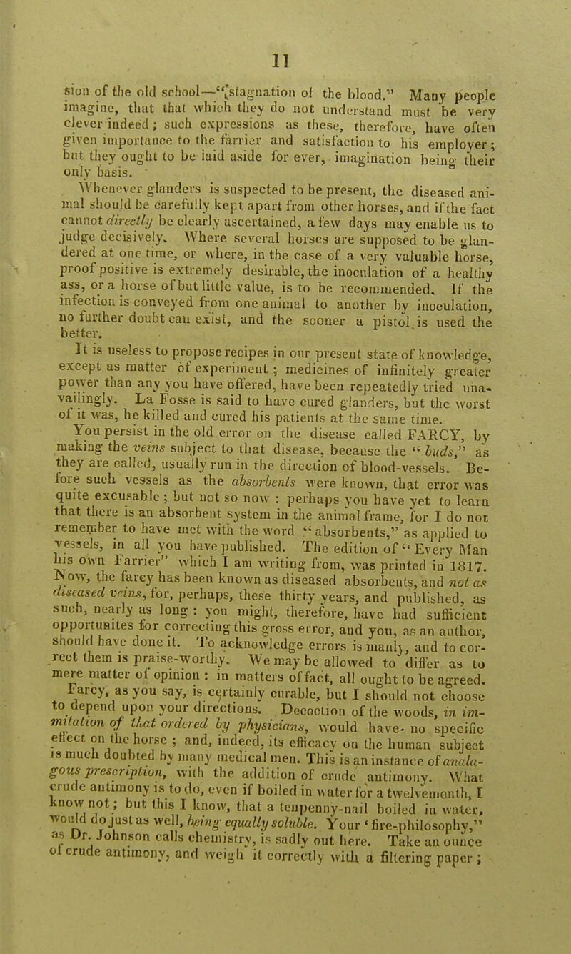 sion of the old school—-'^stagnation of the blood. Many people imagine, that that which they do not understand must be very clever indeed ; such expressions as these, therefore, have often given importance to the farrier and satisfaction to his employer; but they ought to be laid aside for ever, imagination bein<>' their only basis. Whenever glanders is suspected to be present, the diseased ani- mal should be carefully kept apart from other horses, and if the fact cannot directly be clearly ascertained, a few days may enable us to judge decisively. Where several horses are supposed to be glan- dered at one time, or where, in the case of a very valuable horse, proof positive is extremely desirable, the inoculation of a healthy ass, or a horse of but little value, is to be recommended. If the infection is conveyed from one animal to another by inoculation, no further doubt can exist, and the sooner a pistol is used the better. It is useless to propose recipes in our present state of knowledge, except as matter of experiment ; medicines of infinitely greater power than any you have offered, have been repeatedly tried una- vailmgly. La Fosse is said to have cured glanders, but the worst of it was, he killed and cured his patients at the same time. You persist in the old error on the disease called FARCY, by making the veins subject to that disease, because the  buds, as they are called, usually run in the direction of blood-vessels. Be- fore such vessels as the absorbents were known, that error was quite excusable ; but not so now : perhaps you have yet to learn that there is an absorbent system in the animal frame, for I do not remember to have met with the word « absorbents, as applied to vessels, in all you have published. The edition of  Every Man his own Farrier which I am writing from, was printed in 1817. Now, the farcy has been known as diseased absorbents, and not as diseased veins, for, perhaps, these thirty years, and published, as such, nearly as long : you might, therefore, have had sufficient opportuaites for correcting this gross error, and you, as an author, should have done it. To acknowledge errors is manh, and to cor- rect them is praise-worthy. We may be allowed to differ as to mere matter ot opinion : in matters of fact, all ought to be agreed. larcy as you say, is certainly curable, but I should not choose to oepend upon your directions. Decoction of the woods, in im~ mitation of that ordered by physicians, would have* no specific etiect on the horse ; and, indeed, its efficacy on the human subject is much doubted by many medical men. This is an instance of anala- gous prescription, with theadditionofcrt.de antimony. What crude antimony is to do, even if boiled in water for a twelvemonth, I know not; but this I know, that a tenpenny-nail boiled in water, would do just as well, being equally soluble. Your «fire-philosophy, as Dr. Johnson calls chemistry, is sadly out here. Take an ounce ol crude antimony, and weigh it correctly with a filtering paper ;
