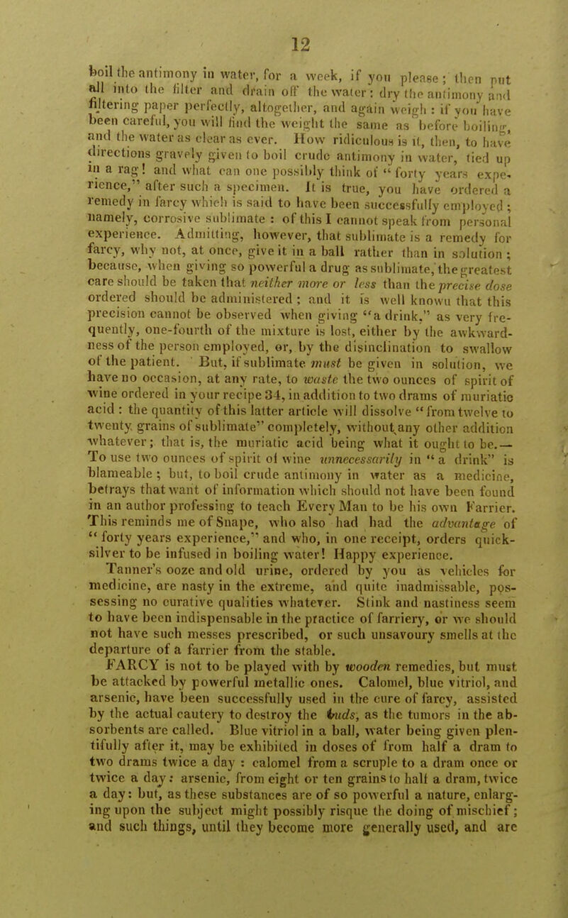 boil (he antimony in water, for a week, if yon please; then put all into the filter and dfain off the water: dry the antimony an<l filtering paper perfectly, altogether, and again weigh : if you have been careful, you will find the weight the same as before boiling, and the water as clear as ever. How ridiculous is it, then, to have directions gravely given to boil crude antimony in water, tied up in a rag! and what can one possibly think of  forty years expe- rience, after such a specimen. It is true, you have ordered a remedy in farcy which is said to have been successfully employed ; namely, corrosive sublimate : of this I cannot speak from personal experience. Admitting, however, that sublimate is a remedy for farcy, why not, at once, give it in a ball rather than in solution ; because, when giving so powerful a drug as sublimate,'the greatest care should be taken that neither more or less than the precise dose ordered should be administered; and it is well known that this precision cannot be observed when giving a drink. as very fre- quently, one-fourth of the mixture is lost, either by the awkward- ness of the person employed, or, by the disinclination to swallow of the patient. But, if sublimate must be given in solution, we have no occasion, at any rate, to waste the two ounces of spirit of wine ordered in your recipe 34, in addition to two drams of muriatic acid : the quantity of this latter article will dissolve from twelve to twenty, grains of sublimate1'completely, without any other addition whatever; that is, the muriatic acid being what it ought to be.— To use two ounces of spirit ol wine unnecessarily in  a drink is blameable ; but, to boil crude antimony in water as a medicine, betrays that want of information which should not have been found in an author professing to teach Every Man to be his own Karrier. This reminds me of Snape, who also had had the advantage of  forty years experience, and who, in one receipt, orders quick- silver to be infused in boiling water! Happy experience. Tanner's ooze and old urine, ordered by you as vehicles for medicine, are nasty in the extreme, and quite inadmissable, pos- sessing no curative qualities whatever. Stink and nastiness seem to have been indispensable in the practice of farriery, or we should not have such messes prescribed, or such unsavoury smells at the departure of a farrier from the stable. FARCY is not to be played with by wooden remedies, but must, be attacked by powerful metallic ones. Calomel, blue vitriol, and arsenic, have been successfully used in the cure of farcy, assisted by the actual cautery to destroy the inids, as the tumors in the ab- sorbents are called. Blue vitriol in a ball, water being given plen- tifully after it, may be exhibited in doses of from half a dram to two drams twice a day : calomel from a scruple to a dram once or twice a day: arsenic, from eight or ten grains to half a dram, twice a day: but, as these substances are of so powerful a nature, enlarg- ing upon the subject might possibly risque the doing of mischief; and such things, until they become more generally used, and are