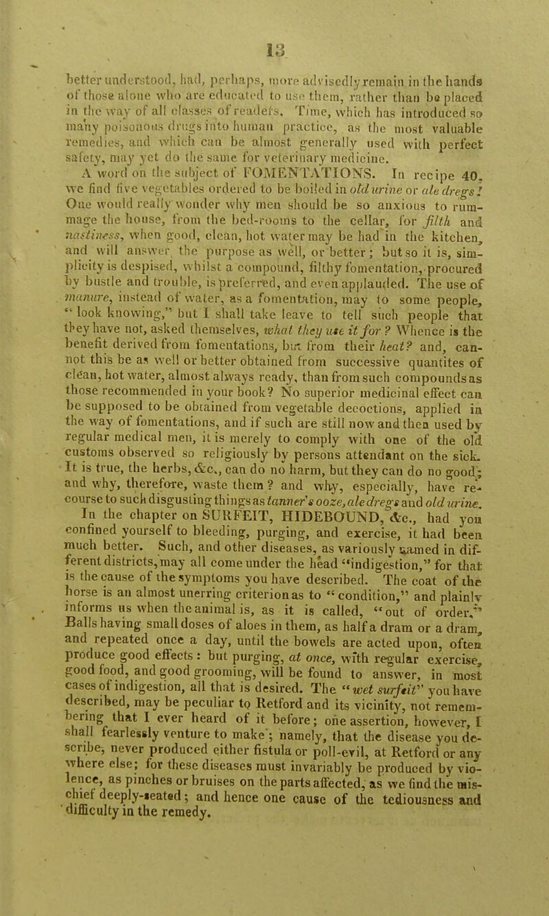 better understood, had, perhaps, more advisedly remain in the hands pf those alone who are educated to use them, rather than be placed in the way of all classes 6f readers. Time, which has introduced so many poisonous drugs into human practice, as the most valuable remedies, and which can be almost generally used with perfect safety, may yet do the same for veterinary medicine. A word on the subject of FOMENTATIONS. In recipe 40. we find five vegetables ordered to be boiled in oklurine or ale dregs! One would really wonder why men should be so anxious to rum- mage the house, from the bed-rooms to the cellar, for filth and naslimss, when good, clean, hot water may be had in the kitchen, and will answer the purpose as well, or better ; but so it is, sim- plicity is despised, whilst a compound, filthy fomentation, procured by bustle and trouble, is preferred, and even applauded. The use of manure, instead of water, as a fomentation, may to some people,  look knowing, but I shall take leave to tell such people that they have not, asked themselves, what they ute it for ? Whence i* the benefit derived from fomentations, but from their heat? and, can- not this be as well or better obtained from successive quantites of clean, hot water, almost always ready, than from such compounds as those recommended in your book? No superior medicinal effect can be supposed to be obtained from vegetable decoctions, applied in the way of fomentations, and if such are still now and then used by regular medical men, it is merely to comply with one of the old customs observed so religiously by persons attendant on the sick. It is true, the herbs, &c„ can do no harm, but they can do no good; and why, therefore, waste them ? and why, especially, have re- course to such disgusting thi ngs as tanners ooze, ale dregs and old urine In the chapter on SURFEIT, HIDEBOUND, <!tc, had you confined yourself to bleeding, purging, and exercise, it had been much better. Such, and other diseases, as variously aamed in dif- ferent districts, may all come under the head indigestion, for that is the cause of the symptoms you have described. The coat of the horse is an almost unerring criterion as to  condition, and plainly informs us when the animal is, as it is called, out of order.**1 Balls having small doses of aloes in them, as half a dram or a dram, and repeated once a day, until the bowels are acted upon, oftea produce good effects: but purging, at once, with regular exercise, good food, and good grooming, will be found to answer, in most cases of indigestion, all that is desired. The wet surfeit you have described, may be peculiar to Retford and its vicinity, not remem- bering that I ever heard of it before; one assertion, however, I shall fearlessly venture to make; namely, that the disease you de- scribe, never produced either fistula or poll-evil, at Retford or any where else; for these diseases must invariably be produced by vio- lence, as pinches or bruises on the parts affected, as we find the mis- chief deeply-seated; and hence one cause of the tediousness and difficulty in the remedy.