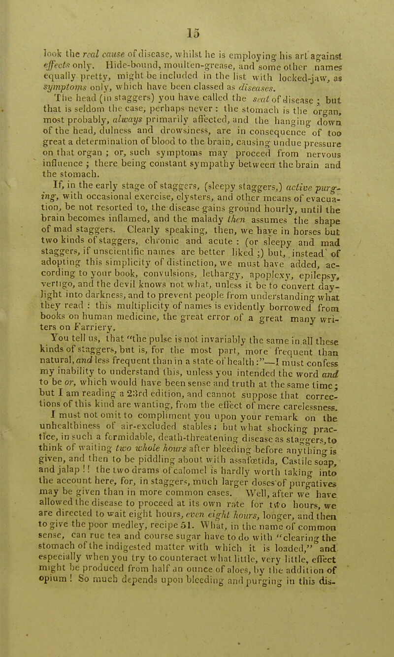 look the real cause of disease, whilst lie is employing his art against effects on\y. Hide-bound, moulten-grcase, and some other names equally, pretty, might be included in the list with locked-jaw, as symptotns only, which have been classed as diseases. The head (in staggers) you have called the seat of disease ; but that is seldom the ease, perhaps never : the stomach is the organ, most probably, always primarily affected, and the hanging down of the head, dulness and drowsiness, are in consequence of too great a determination of blood to the brain, causing undue pressure on that organ ; or, such symptoms may proceed from nervous influence ; there being constant sympathy between the brain and the stomach. If, in the early stage of staggers, (sleepy staggers,) active purg- ing; with occasional exercise, clysters, and other means of evacua- tion, be not resorted to, the disease gains ground hourly, until the brain becomes inflamed, and the malady then assumes the shape of mad staggers. Clearly speaking, then, we have in horses but two kinds of staggers, chronic and acute: (or sleepy and mad staggers, if unscientific names are better liked ;) but, instead' of adopting this simplicity of distinction, we must have added, ac- cording to your book, convulsions, lethargy, apoplexy, epilepsy, vertigo, and the devil knows not what, unless it be to convert day- light into darkness, and to prevent people from understanding what they read : this multiplicity of names is evidently borrowed from books on human medicine, the great error of a great many wri- ters on Farriery. You tell us, that the pulse is not invariably the same in all these kinds of staggers, but is, for the most part, more frequent than natural, and less frequent than in a state-of health:—I must confess my inability to understand this, unless you intended the word and to be or, which would have been sense and truth at the same time • but I am reading a 2:5rd edition, and cannot suppose that correc- tions of this kind are wanting, from the effect of mere carelessness. I must not omit to compliment you upon your remark on the unhcalthiness of air-excluded stables; but what shocking prac- tice, in such a formidable, death-threatening disease as slagoers,to think of waiting two whole hours after bleeding before any tiling is given, and then to be piddling about with assafoetida, Castile soap, and jalap!! the two drams of calomel is hardly worth taking into the account here, for, in staggers, much larger doses of purgatives may be given than in more common cases. Well, after we have allowed the disease to proceed at its own ra-te for two hours, we are directed to wait eight hours, even eight hours, longer, and then to give the poor medley, recipe 51. What, in the name of common sense, can rue tea and course sugar have to do with clearing the stomach of the indigested matter with which it is loaded, and especially when you try to counteract what little, very little', effect might be produced from half an ounce of aloes, by the addition of opium ! So much depends upon bleeding and purging in this dis-
