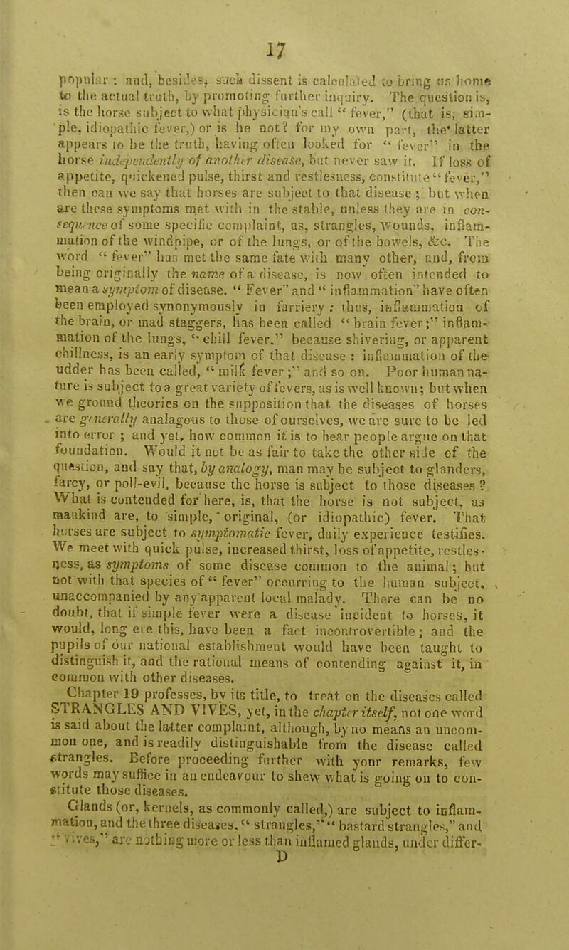 popular : and, besides^ sjca dissent is calculated to bring us home to the actual truth, by promoting further inquiry. The question is, is the lior.se subject to what physician's call  fever, (that is, si.n- ' pic, idiopathic fever,) or is he not? for my own part, the* latter appears (o be the truth, having often looked for il fever in the horse independently ofanother disease, but never saw it. If loss of appetite, quickened pulse, thirst and restlesness, constitute fever, then can we say that horses are subject to that disease ; but when are these symptoms met with in the stable, unless they are in con- sequence of some specific complaint, as, strangles, wounds, inflam- mation of the windpipe, or of the lungs, or of the bowels, &c. The word  fever bar. met the same fate with many other, and, from being originally the name of a disease, is now often intended to mean a symptom of disease.  Fever and  inflammation have often been employed synonymously in farriery ; thus, inflammation of the brain, or mad staggers, has been called  brain fever;'1 inflam- mation of the lungs, chill fever.1' because shivering, or apparent dullness, is an early symptom of that disease : inflammation of the udder has been called,  milk* fever and so on. Poor human na- ture is subject to a great variety of fevers, as is well known; but when we ground theories on the supposition that the diseases of horses . are gmcrolly analagous to those of ourselves, we are sure to be led into error ; and yet, how common it is to hear people argue on that foundation. Would jt not be as fair to take the other side of the question, and say that, by analogy, man may be subject to glanders, tarcy, or poll-evil, because the horse is subject to those diseases ? What is contended for here, is, that the horse is not subject, as mankind are, to simple, - original, (or idiopathic) fever. That horses are subject to symptomatic fever, daily experience testifies. We meet with quick pulse, increased thirst, loss of appetite, restles- qess, as symptoms of some disease common to the animal; but not with that species of  fever occurring to the human subject, , unaccompanied by any'apparent local malady. There can be no doubt, that if simple fever were a disease'incident to horses, it would, long ere this, have been a fact incontrovertible; and the pupils of our national establishment would have been taught to distinguish it, and the rational means of contending against it, in common with other diseases. Chapter 19 professes, bv its title, to treat on the diseases called STRANGLES AND V1VES, yet, in the chapter itself, not one word is said about the latter complaint, although, by no means an uncom- mon one, and is readily distinguishable from the disease called strangles. Before proceeding further with yonr remarks, few words may suffice in an endeavour to shew what is going on to con- stitute those diseases. Glands (or, kernels, as commonly called,) are subject to inflam- mation, and the three diseases, f« strangles,1' bastard strangles, and fives,' are nothing more or less than inflamed glands, under differ-