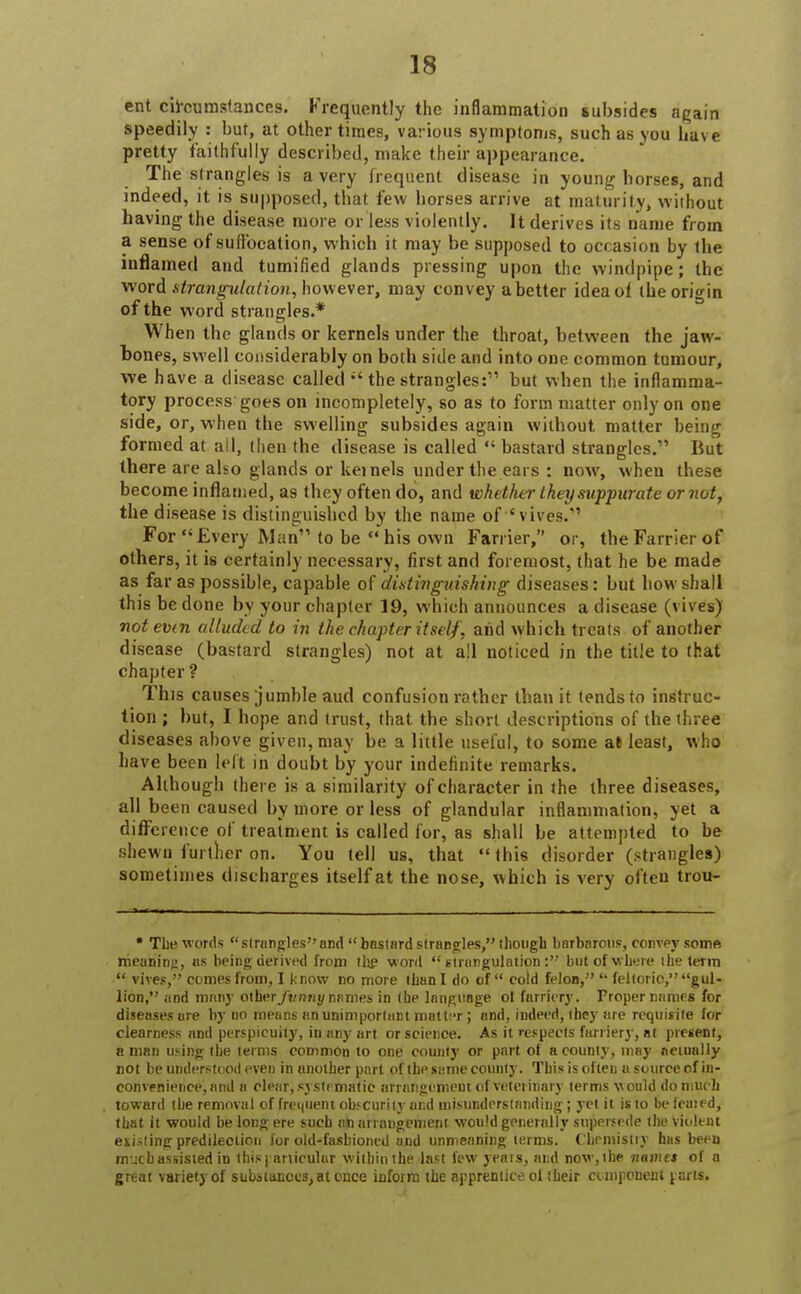 ent circumstances. Frequently the inflammation subsides again speedily : but, at other times, various symptoms, such as you have pretty faithfully described, make their appearance. The strangles is a very frequent disease in young horses, and indeed, it is supposed, that few horses arrive at maturity, without having the disease more or less violently. It derives its name from a sense of suffocation, which it may be supposed to occasion by the inflamed and tumified glands pressing upon the windpipe; the word strangulation, however, may convey abetter idea of the origin of the word strangles.* When the glands or kernels under the throat, between the jaw- bones, swell considerably on both side and into one common tumour, we have a disease called  the strangles: but when the inflamma- tory process goes on incompletely, so as to form matter only on one side, or, when the swelling subsides again without matter being formed at all, then the disease is called  bastard strangles. But there are also glands or kernels under the ears : now, when these become inflamed, as they often do, and whether they suppurate or not, the disease is distinguished by the name of 'vives. For Every Man to be  his own Farrier, or, the Farrier of others, it is certainly necessary, first and foremost, that he be made as far as possible, capable of distinguishing diseases: but how shall this be done by your chapter 19, which announces a disease (vives) not evtn alluded to in the chapter itself, and which treats of another disease (bastard strangles) not at all noticed in the title to that chapter'? This causes jumble aud confusion rather than it tends to instruc- tion ; but, I hope and trust, that the short descriptions of the three diseases above given, may be a little useful, to some at least, who have been left in doubt by your indefinite remarks. Although there is a similarity of character in the three diseases, all been caused by more or less of glandular inflammation, yet a difference of treatment is called for, as shall be attempted to be shewn further on. You tell us, that  this disorder (strangles) sometimes discharges itself at the nose, which is very often trou- • The words stranglesand bastard strangles, though barbarous, convey some meaning, us being derived from the word  etrungulation: but of where ihe term  vives, comes from, I k now no more than I do of  cold felon, u feltoric, gul- lion, and many other funny names in the language ol farriery. Proper names for diseases are by no rneuns an unimportant matter ; and, indeed, they are requisite for clearness and perspicuity, in any art or science. As it respects furriery, at present, a man using the terms common to one county or part of a county, may nemnlly not be understood even in another part of the same county. This is often a source of in- convenience, and a clear, systematic arrangement of veterinary terms would do much toward the removal of frequent obscurity and misunderstanding; yet it is to be feuied, that it would be long ere such at) arrangement would generally supersede the Violent idling predilection for old-fashioned and unmeaning terms. Chemistry has been much assisted in this (articular within the last few yeais, and now, ihe name* of a great variety of substances, at ence inform the apprentice ol their component parts.
