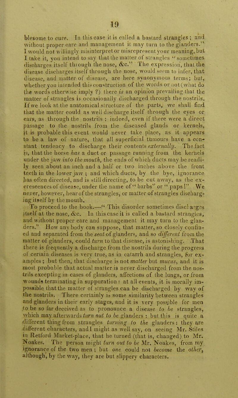 blesome to cure. In this case it is called a bastard strangles ; and without proper care and management it may turn to the glanders. I would not willingly misinterpret or misrepresent your meaning, but I take it, you intend to say that the matter of strangles sometimes discharges itself tluough the nose, &C. The expression, that the disease discharges itself through the nose, would seem to infer, that disease, and matter of disease, are here synonymous terms; but, whether you intended this construction of the words or not (what do the words otherwise imply ?) there is an opinion prevailing that the matter of strangles is occasionally discharged through the nostrils. If we look at the anatomical si ructure of the parts, we shall find that the matter could as well discharge itself through the eyes or ears, as through the nostrils : indeed, even if there were a direct passage to the nostrils from the diseased glands or kernels, it is probable this event would never take place, as it appears to be a law of nature, that all superficial tumours have a con- stant tendency to discharge their contents externally. The fact is, that the horse has a duct or passage running from the kernels under the jaw into the mouth, the ends of which ducts may be readi- ly seen about an inch and a half or two inches above the front teeth in the lower jaw ; and which ducts, by the bye, ignorance has often directed, and is still directing, to be cut away, as the ex- crescences of disease, under the name of barbs1' or  paps! We never, however, hear of the strangles, or matter of strangles discharg- ing itself by the mouth. To proceed to the book.— This disorder sometimes discharges itself at the nose, &c. In this case it is called a bastard strangles, and withont proper care and management it may turn to the glan- ders. How any body can suppose, that matter, so closely confin- ed and separated from the seat of glanders, and so different from the matter of glanders, could turn to that disease, is astonishing. That there is frequently a discharge from the nostrils during the progress of certain diseases is very true, as in catarrh and strangles, for ex- amples ; but then, that discharge is not matter but mucus, and it is most probable that actual matter is never discharged from the nos- trils excepting in cases of glanders, affections of the lungs, or from wounds terminating in suppuration : at all events, it is morally im- possible that the matter of strangles can be discharged by way of the nostrils. There certainly io some similarity between strangles and glanders in their early stages, and it is very possjble for men to be so far deceived as to pronounce a disease to be strangles, which may afterwards turn out to be glanders : but this is quite a different thing from strangles turning to the glanders: they are different characters, and I might as well say, on seeing Mr. Stiles in Retford Market-place, that he turned (that is, changed) to Mr. Noakes. The person might turn out to be Mr. Noakes, from my ignorance of the two men ; but one could not become the other, although, by the way, they are but slippery characters.