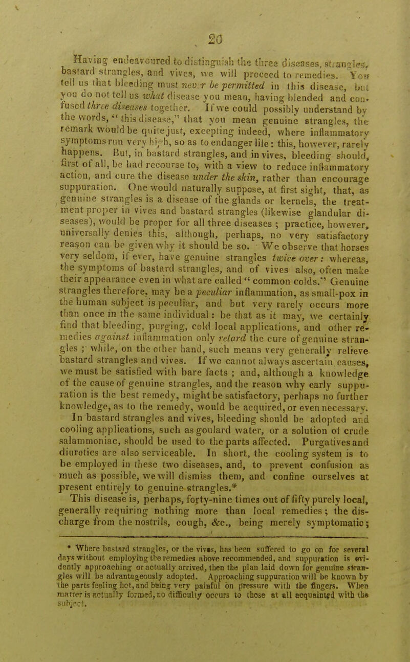 Having endeavoured to distinguish the three diseases, sh angles, bastard strangles, and vives, we will proceed to remedies. Yow tell us that bleeding must nevir be permitted in this disease, but you do not tell us what disease you mean, having blended and con- fused three diseases together. If we could possibly understand by the words,  this disease, that you mean genuine strangles, the remark would be quiieju&t, excepting indeed, where inflammatory symptoms run very hi/h, so as to endanger lile: this, however, rarely happens. Bui, in bastard strangles, and in vives, bleeding should, first of all, be had recourse to, with a view to reduce inflammatory action, and cure the disease under the skin, rather than encourage suppuration. One would naturally suppose, at first sight, that, as genuine strangles is a disease of the glands or kernels, the treat- ment proper in vives and bastard strangles (likewise glandular di- seases), would be proper for all three diseases ; practice, however, universally denies this, although, perhaps, no very satisfactory reason can be given why it should be so. We observe that horses very seldom, if ever, have genuine strangles twice over: whereas, the symptoms of bastard strangles, and of vives also, often make their appearance even in what are called  common colds.*' Genuine strangles therefore, may be a peculiar inflammation, as small-pox in the human subject is peculiar, and but very rarely occurs more than once in the same individual: be that as it may, we certainly find that bleeding, purging, cold local applications, and other re- medies against inflammation only retard the cure of genuine stran- gles while, on the other hand, such means very generally relieve bastard strangles and vives. If wc cannot always ascertain, causes, we must be satisfied with bare facts ; and, although a knowledge of the cause of genuine strangles, and the reason why early suppu- ration is the best remedy, might be satisfactory, perhaps no further knowledge, as to the remedy, would be acquired, or even necessary. In bastard strangles and vives, bleeding should be adopted and cooling applications, such asgoulard water, or a solution of crude salammoniac, should be used to the parts affected. Purgatives and diurotics are also serviceable. In short, the cooling system is to be employed in these two diseases, and, to prevent confusion as much as possible, we will dismiss them, and confine ourselves at present entirely to genuine strangles.* This disease is, perhaps, fojty-nine times out of fifty purely local, generally requiring nothing more than local remedies ; the dis- charge from the nostrils, cough, &c., being merely symptomatic; * Where bastard strangles, or the vivas, has been suffered to go on for several days without employing tbe remedies above recommended, and suppuration is evi- dently approaching or actually arrived, then the plan laid down for genuine stran- gles will be advantageously adopted. Approaching suppuration will be known by the parts feeling hot, and bfcing very paiBful on pressure with the fingers. When matter is actually formed, to difficulty occurs to those at oil acquainted with the subject. •* '■' ■ i'-! '